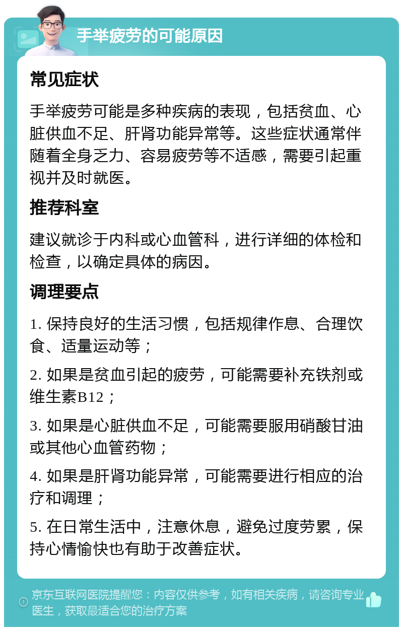 手举疲劳的可能原因 常见症状 手举疲劳可能是多种疾病的表现，包括贫血、心脏供血不足、肝肾功能异常等。这些症状通常伴随着全身乏力、容易疲劳等不适感，需要引起重视并及时就医。 推荐科室 建议就诊于内科或心血管科，进行详细的体检和检查，以确定具体的病因。 调理要点 1. 保持良好的生活习惯，包括规律作息、合理饮食、适量运动等； 2. 如果是贫血引起的疲劳，可能需要补充铁剂或维生素B12； 3. 如果是心脏供血不足，可能需要服用硝酸甘油或其他心血管药物； 4. 如果是肝肾功能异常，可能需要进行相应的治疗和调理； 5. 在日常生活中，注意休息，避免过度劳累，保持心情愉快也有助于改善症状。