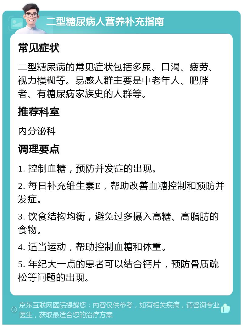 二型糖尿病人营养补充指南 常见症状 二型糖尿病的常见症状包括多尿、口渴、疲劳、视力模糊等。易感人群主要是中老年人、肥胖者、有糖尿病家族史的人群等。 推荐科室 内分泌科 调理要点 1. 控制血糖，预防并发症的出现。 2. 每日补充维生素E，帮助改善血糖控制和预防并发症。 3. 饮食结构均衡，避免过多摄入高糖、高脂肪的食物。 4. 适当运动，帮助控制血糖和体重。 5. 年纪大一点的患者可以结合钙片，预防骨质疏松等问题的出现。