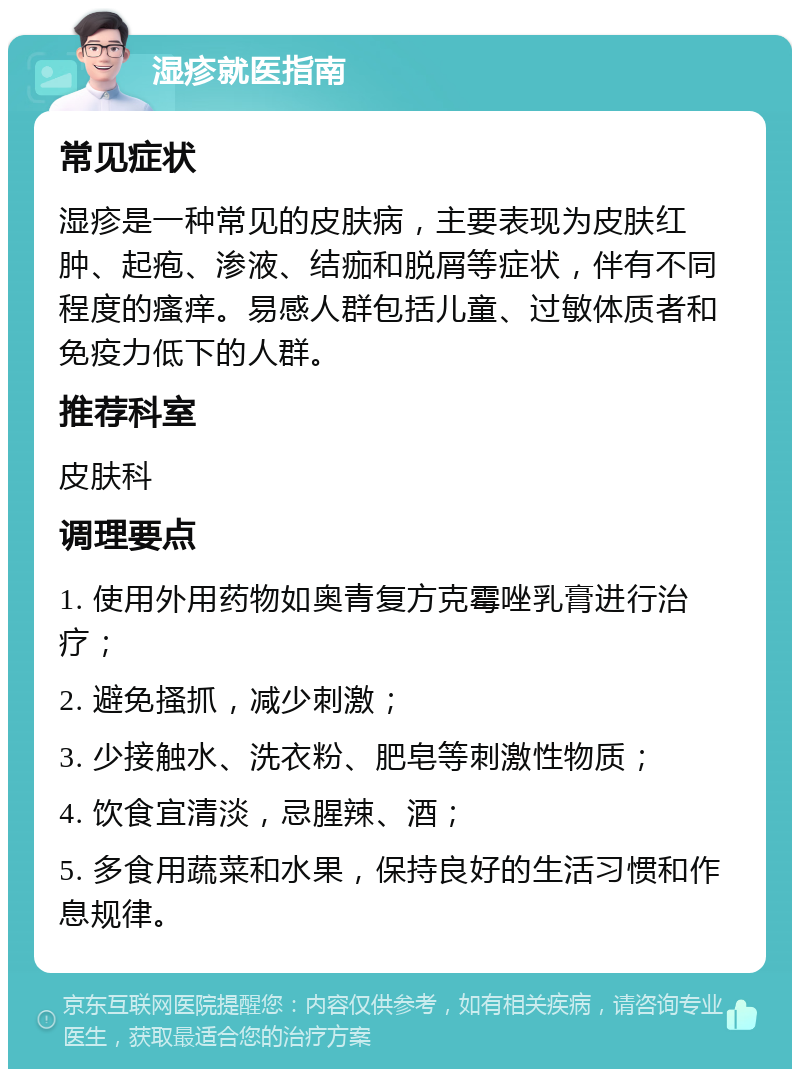 湿疹就医指南 常见症状 湿疹是一种常见的皮肤病，主要表现为皮肤红肿、起疱、渗液、结痂和脱屑等症状，伴有不同程度的瘙痒。易感人群包括儿童、过敏体质者和免疫力低下的人群。 推荐科室 皮肤科 调理要点 1. 使用外用药物如奥青复方克霉唑乳膏进行治疗； 2. 避免搔抓，减少刺激； 3. 少接触水、洗衣粉、肥皂等刺激性物质； 4. 饮食宜清淡，忌腥辣、酒； 5. 多食用蔬菜和水果，保持良好的生活习惯和作息规律。