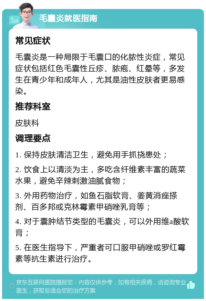 毛囊炎就医指南 常见症状 毛囊炎是一种局限于毛囊口的化脓性炎症，常见症状包括红色毛囊性丘疹、脓疱、红晕等，多发生在青少年和成年人，尤其是油性皮肤者更易感染。 推荐科室 皮肤科 调理要点 1. 保持皮肤清洁卫生，避免用手抓挠患处； 2. 饮食上以清淡为主，多吃含纤维素丰富的蔬菜水果，避免辛辣刺激油腻食物； 3. 外用药物治疗，如鱼石脂软膏、姜黄消痤搽剂、百多邦或克林霉素甲硝唑乳膏等； 4. 对于囊肿结节类型的毛囊炎，可以外用维a酸软膏； 5. 在医生指导下，严重者可口服甲硝唑或罗红霉素等抗生素进行治疗。