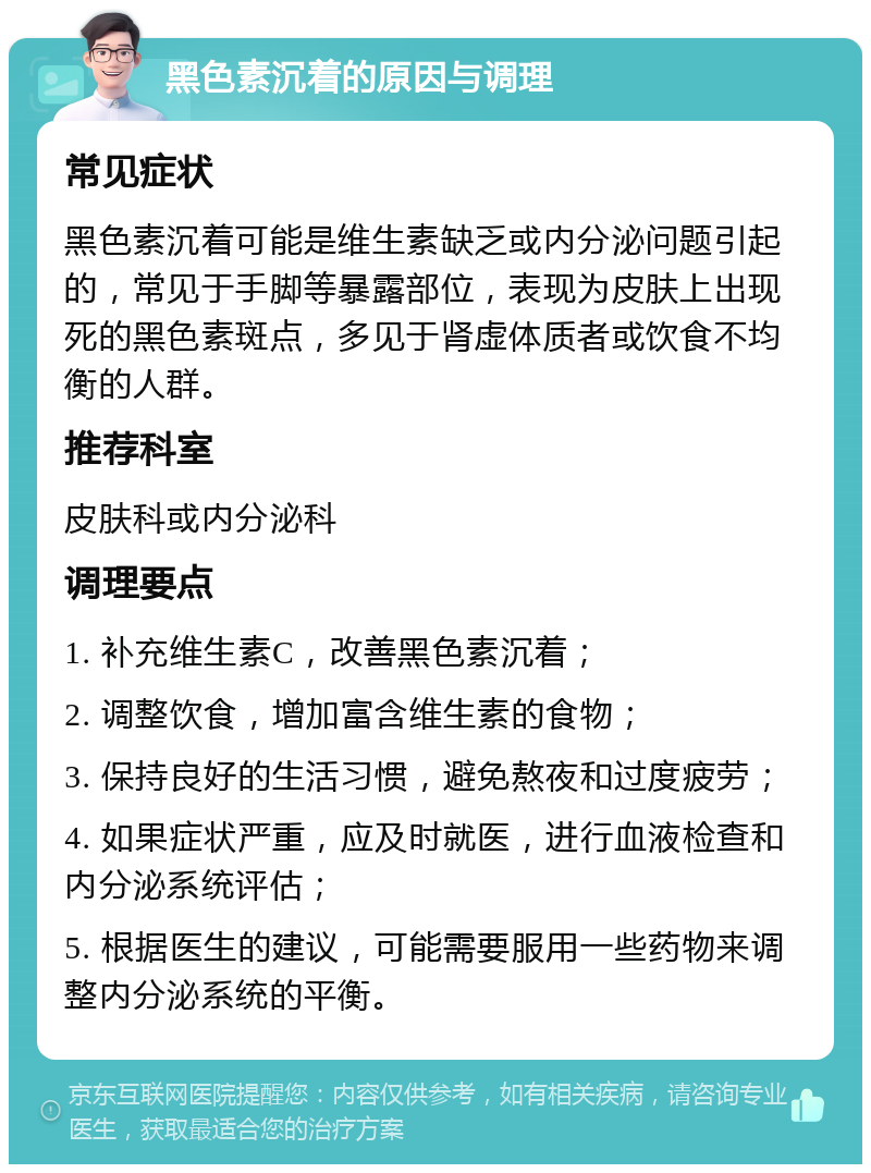 黑色素沉着的原因与调理 常见症状 黑色素沉着可能是维生素缺乏或内分泌问题引起的，常见于手脚等暴露部位，表现为皮肤上出现死的黑色素斑点，多见于肾虚体质者或饮食不均衡的人群。 推荐科室 皮肤科或内分泌科 调理要点 1. 补充维生素C，改善黑色素沉着； 2. 调整饮食，增加富含维生素的食物； 3. 保持良好的生活习惯，避免熬夜和过度疲劳； 4. 如果症状严重，应及时就医，进行血液检查和内分泌系统评估； 5. 根据医生的建议，可能需要服用一些药物来调整内分泌系统的平衡。