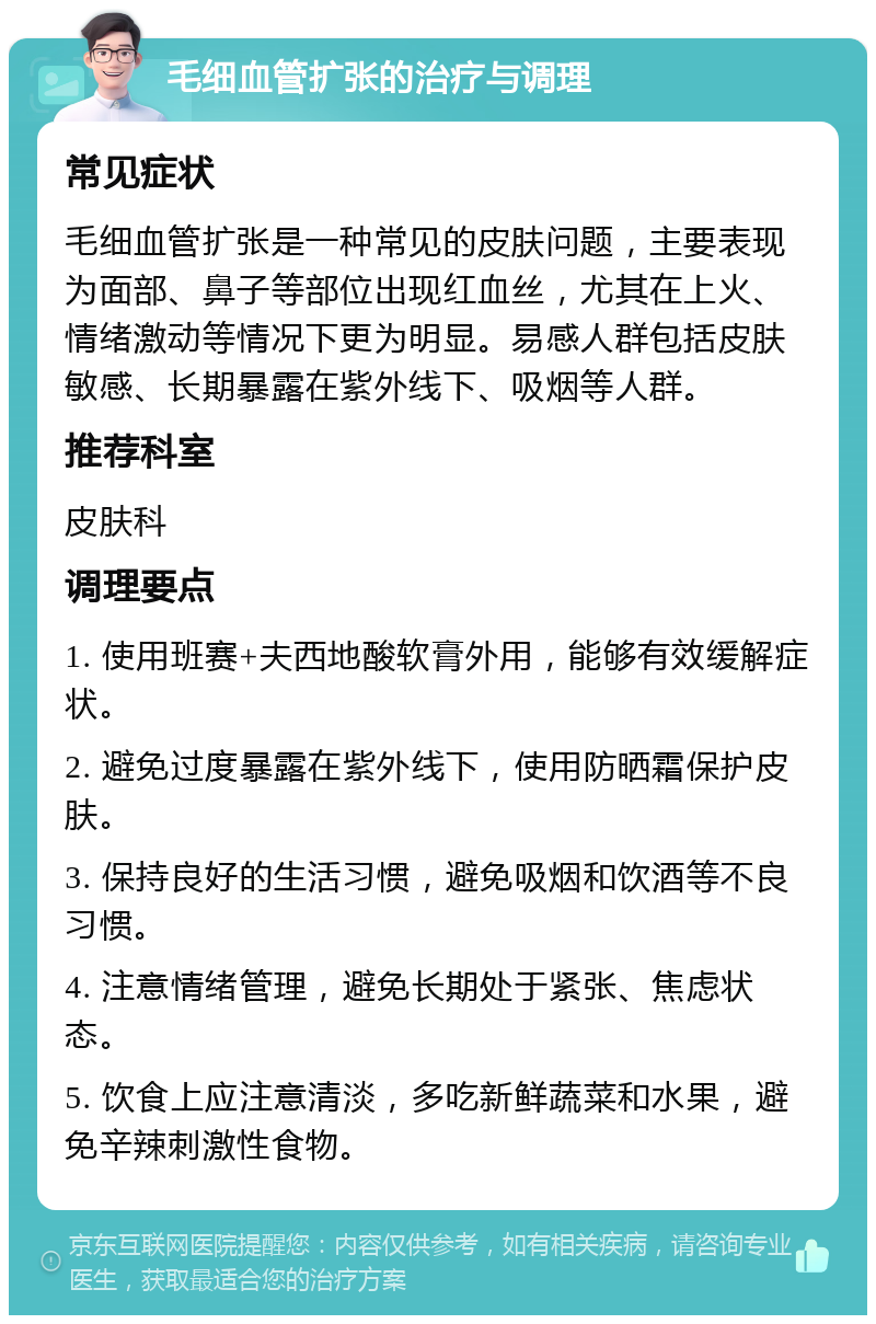 毛细血管扩张的治疗与调理 常见症状 毛细血管扩张是一种常见的皮肤问题，主要表现为面部、鼻子等部位出现红血丝，尤其在上火、情绪激动等情况下更为明显。易感人群包括皮肤敏感、长期暴露在紫外线下、吸烟等人群。 推荐科室 皮肤科 调理要点 1. 使用班赛+夫西地酸软膏外用，能够有效缓解症状。 2. 避免过度暴露在紫外线下，使用防晒霜保护皮肤。 3. 保持良好的生活习惯，避免吸烟和饮酒等不良习惯。 4. 注意情绪管理，避免长期处于紧张、焦虑状态。 5. 饮食上应注意清淡，多吃新鲜蔬菜和水果，避免辛辣刺激性食物。