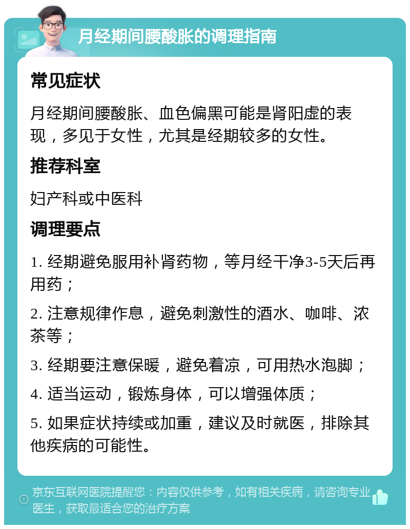 月经期间腰酸胀的调理指南 常见症状 月经期间腰酸胀、血色偏黑可能是肾阳虚的表现，多见于女性，尤其是经期较多的女性。 推荐科室 妇产科或中医科 调理要点 1. 经期避免服用补肾药物，等月经干净3-5天后再用药； 2. 注意规律作息，避免刺激性的酒水、咖啡、浓茶等； 3. 经期要注意保暖，避免着凉，可用热水泡脚； 4. 适当运动，锻炼身体，可以增强体质； 5. 如果症状持续或加重，建议及时就医，排除其他疾病的可能性。