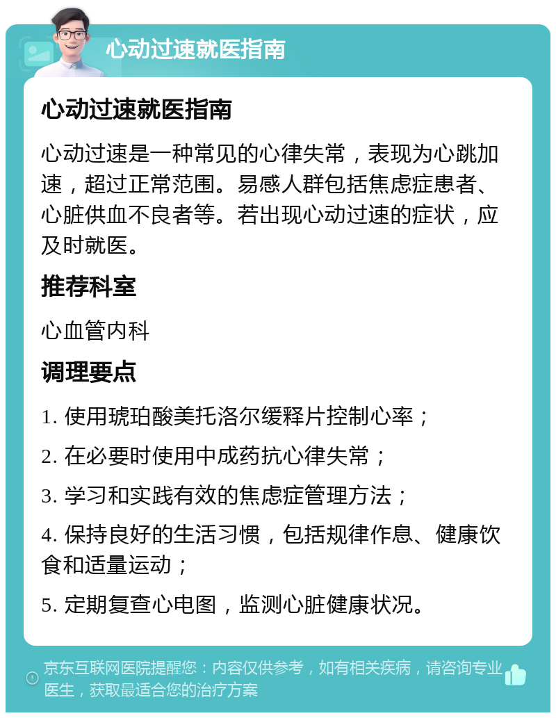 心动过速就医指南 心动过速就医指南 心动过速是一种常见的心律失常，表现为心跳加速，超过正常范围。易感人群包括焦虑症患者、心脏供血不良者等。若出现心动过速的症状，应及时就医。 推荐科室 心血管内科 调理要点 1. 使用琥珀酸美托洛尔缓释片控制心率； 2. 在必要时使用中成药抗心律失常； 3. 学习和实践有效的焦虑症管理方法； 4. 保持良好的生活习惯，包括规律作息、健康饮食和适量运动； 5. 定期复查心电图，监测心脏健康状况。