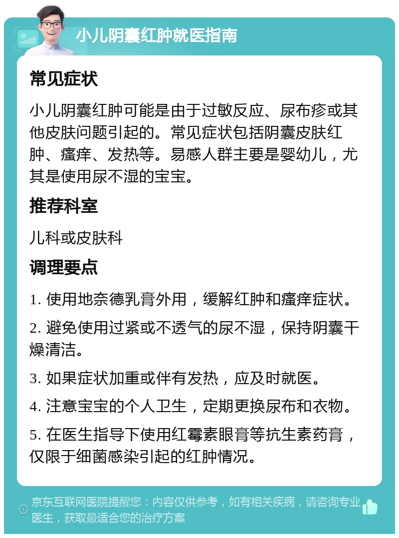 小儿阴囊红肿就医指南 常见症状 小儿阴囊红肿可能是由于过敏反应、尿布疹或其他皮肤问题引起的。常见症状包括阴囊皮肤红肿、瘙痒、发热等。易感人群主要是婴幼儿，尤其是使用尿不湿的宝宝。 推荐科室 儿科或皮肤科 调理要点 1. 使用地奈德乳膏外用，缓解红肿和瘙痒症状。 2. 避免使用过紧或不透气的尿不湿，保持阴囊干燥清洁。 3. 如果症状加重或伴有发热，应及时就医。 4. 注意宝宝的个人卫生，定期更换尿布和衣物。 5. 在医生指导下使用红霉素眼膏等抗生素药膏，仅限于细菌感染引起的红肿情况。