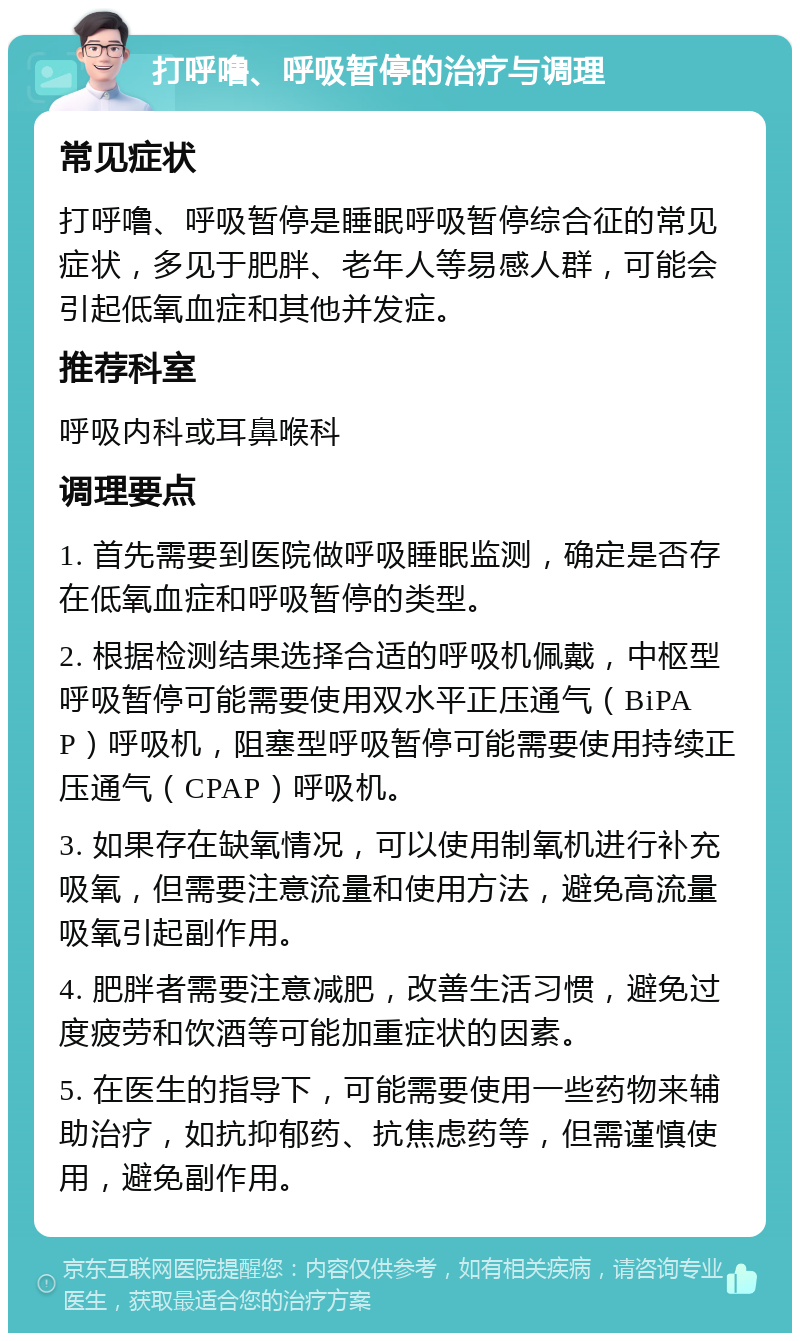 打呼噜、呼吸暂停的治疗与调理 常见症状 打呼噜、呼吸暂停是睡眠呼吸暂停综合征的常见症状，多见于肥胖、老年人等易感人群，可能会引起低氧血症和其他并发症。 推荐科室 呼吸内科或耳鼻喉科 调理要点 1. 首先需要到医院做呼吸睡眠监测，确定是否存在低氧血症和呼吸暂停的类型。 2. 根据检测结果选择合适的呼吸机佩戴，中枢型呼吸暂停可能需要使用双水平正压通气（BiPAP）呼吸机，阻塞型呼吸暂停可能需要使用持续正压通气（CPAP）呼吸机。 3. 如果存在缺氧情况，可以使用制氧机进行补充吸氧，但需要注意流量和使用方法，避免高流量吸氧引起副作用。 4. 肥胖者需要注意减肥，改善生活习惯，避免过度疲劳和饮酒等可能加重症状的因素。 5. 在医生的指导下，可能需要使用一些药物来辅助治疗，如抗抑郁药、抗焦虑药等，但需谨慎使用，避免副作用。