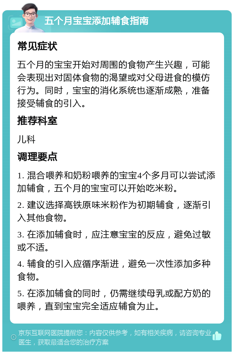 五个月宝宝添加辅食指南 常见症状 五个月的宝宝开始对周围的食物产生兴趣，可能会表现出对固体食物的渴望或对父母进食的模仿行为。同时，宝宝的消化系统也逐渐成熟，准备接受辅食的引入。 推荐科室 儿科 调理要点 1. 混合喂养和奶粉喂养的宝宝4个多月可以尝试添加辅食，五个月的宝宝可以开始吃米粉。 2. 建议选择高铁原味米粉作为初期辅食，逐渐引入其他食物。 3. 在添加辅食时，应注意宝宝的反应，避免过敏或不适。 4. 辅食的引入应循序渐进，避免一次性添加多种食物。 5. 在添加辅食的同时，仍需继续母乳或配方奶的喂养，直到宝宝完全适应辅食为止。