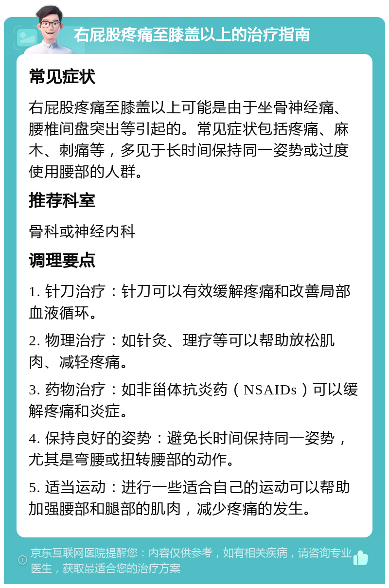 右屁股疼痛至膝盖以上的治疗指南 常见症状 右屁股疼痛至膝盖以上可能是由于坐骨神经痛、腰椎间盘突出等引起的。常见症状包括疼痛、麻木、刺痛等，多见于长时间保持同一姿势或过度使用腰部的人群。 推荐科室 骨科或神经内科 调理要点 1. 针刀治疗：针刀可以有效缓解疼痛和改善局部血液循环。 2. 物理治疗：如针灸、理疗等可以帮助放松肌肉、减轻疼痛。 3. 药物治疗：如非甾体抗炎药（NSAIDs）可以缓解疼痛和炎症。 4. 保持良好的姿势：避免长时间保持同一姿势，尤其是弯腰或扭转腰部的动作。 5. 适当运动：进行一些适合自己的运动可以帮助加强腰部和腿部的肌肉，减少疼痛的发生。