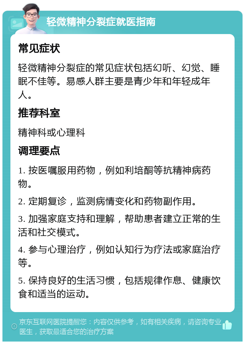 轻微精神分裂症就医指南 常见症状 轻微精神分裂症的常见症状包括幻听、幻觉、睡眠不佳等。易感人群主要是青少年和年轻成年人。 推荐科室 精神科或心理科 调理要点 1. 按医嘱服用药物，例如利培酮等抗精神病药物。 2. 定期复诊，监测病情变化和药物副作用。 3. 加强家庭支持和理解，帮助患者建立正常的生活和社交模式。 4. 参与心理治疗，例如认知行为疗法或家庭治疗等。 5. 保持良好的生活习惯，包括规律作息、健康饮食和适当的运动。