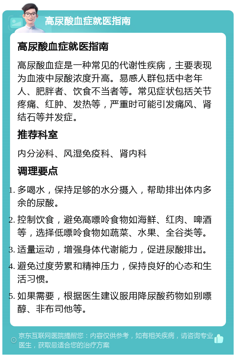 高尿酸血症就医指南 高尿酸血症就医指南 高尿酸血症是一种常见的代谢性疾病，主要表现为血液中尿酸浓度升高。易感人群包括中老年人、肥胖者、饮食不当者等。常见症状包括关节疼痛、红肿、发热等，严重时可能引发痛风、肾结石等并发症。 推荐科室 内分泌科、风湿免疫科、肾内科 调理要点 多喝水，保持足够的水分摄入，帮助排出体内多余的尿酸。 控制饮食，避免高嘌呤食物如海鲜、红肉、啤酒等，选择低嘌呤食物如蔬菜、水果、全谷类等。 适量运动，增强身体代谢能力，促进尿酸排出。 避免过度劳累和精神压力，保持良好的心态和生活习惯。 如果需要，根据医生建议服用降尿酸药物如别嘌醇、非布司他等。