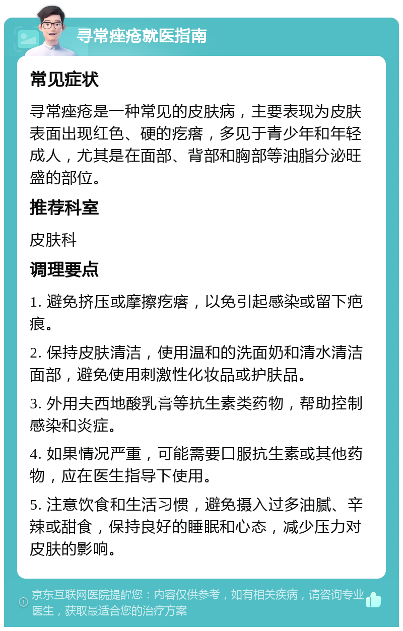 寻常痤疮就医指南 常见症状 寻常痤疮是一种常见的皮肤病，主要表现为皮肤表面出现红色、硬的疙瘩，多见于青少年和年轻成人，尤其是在面部、背部和胸部等油脂分泌旺盛的部位。 推荐科室 皮肤科 调理要点 1. 避免挤压或摩擦疙瘩，以免引起感染或留下疤痕。 2. 保持皮肤清洁，使用温和的洗面奶和清水清洁面部，避免使用刺激性化妆品或护肤品。 3. 外用夫西地酸乳膏等抗生素类药物，帮助控制感染和炎症。 4. 如果情况严重，可能需要口服抗生素或其他药物，应在医生指导下使用。 5. 注意饮食和生活习惯，避免摄入过多油腻、辛辣或甜食，保持良好的睡眠和心态，减少压力对皮肤的影响。