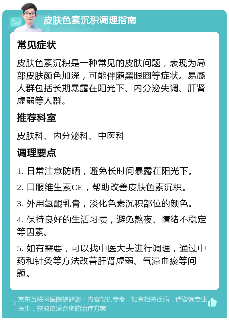 皮肤色素沉积调理指南 常见症状 皮肤色素沉积是一种常见的皮肤问题，表现为局部皮肤颜色加深，可能伴随黑眼圈等症状。易感人群包括长期暴露在阳光下、内分泌失调、肝肾虚弱等人群。 推荐科室 皮肤科、内分泌科、中医科 调理要点 1. 日常注意防晒，避免长时间暴露在阳光下。 2. 口服维生素CE，帮助改善皮肤色素沉积。 3. 外用氢醌乳膏，淡化色素沉积部位的颜色。 4. 保持良好的生活习惯，避免熬夜、情绪不稳定等因素。 5. 如有需要，可以找中医大夫进行调理，通过中药和针灸等方法改善肝肾虚弱、气滞血瘀等问题。