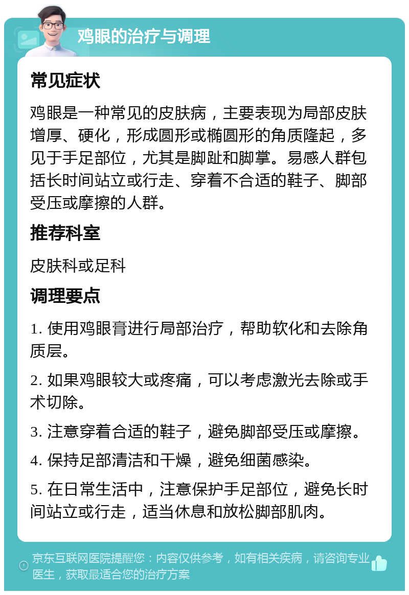 鸡眼的治疗与调理 常见症状 鸡眼是一种常见的皮肤病，主要表现为局部皮肤增厚、硬化，形成圆形或椭圆形的角质隆起，多见于手足部位，尤其是脚趾和脚掌。易感人群包括长时间站立或行走、穿着不合适的鞋子、脚部受压或摩擦的人群。 推荐科室 皮肤科或足科 调理要点 1. 使用鸡眼膏进行局部治疗，帮助软化和去除角质层。 2. 如果鸡眼较大或疼痛，可以考虑激光去除或手术切除。 3. 注意穿着合适的鞋子，避免脚部受压或摩擦。 4. 保持足部清洁和干燥，避免细菌感染。 5. 在日常生活中，注意保护手足部位，避免长时间站立或行走，适当休息和放松脚部肌肉。