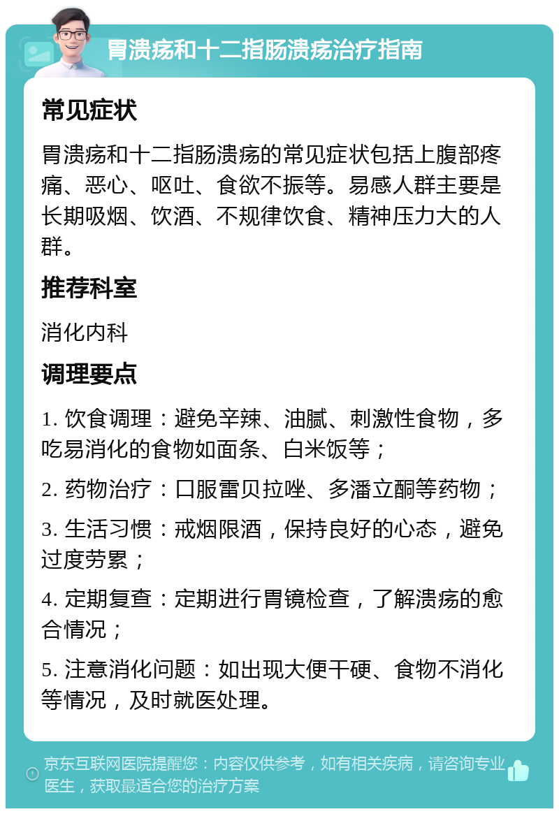 胃溃疡和十二指肠溃疡治疗指南 常见症状 胃溃疡和十二指肠溃疡的常见症状包括上腹部疼痛、恶心、呕吐、食欲不振等。易感人群主要是长期吸烟、饮酒、不规律饮食、精神压力大的人群。 推荐科室 消化内科 调理要点 1. 饮食调理：避免辛辣、油腻、刺激性食物，多吃易消化的食物如面条、白米饭等； 2. 药物治疗：口服雷贝拉唑、多潘立酮等药物； 3. 生活习惯：戒烟限酒，保持良好的心态，避免过度劳累； 4. 定期复查：定期进行胃镜检查，了解溃疡的愈合情况； 5. 注意消化问题：如出现大便干硬、食物不消化等情况，及时就医处理。