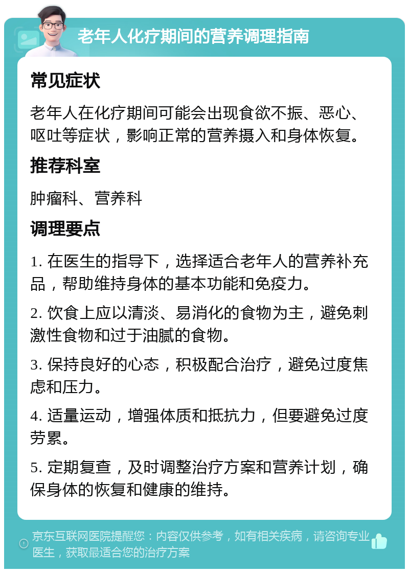 老年人化疗期间的营养调理指南 常见症状 老年人在化疗期间可能会出现食欲不振、恶心、呕吐等症状，影响正常的营养摄入和身体恢复。 推荐科室 肿瘤科、营养科 调理要点 1. 在医生的指导下，选择适合老年人的营养补充品，帮助维持身体的基本功能和免疫力。 2. 饮食上应以清淡、易消化的食物为主，避免刺激性食物和过于油腻的食物。 3. 保持良好的心态，积极配合治疗，避免过度焦虑和压力。 4. 适量运动，增强体质和抵抗力，但要避免过度劳累。 5. 定期复查，及时调整治疗方案和营养计划，确保身体的恢复和健康的维持。