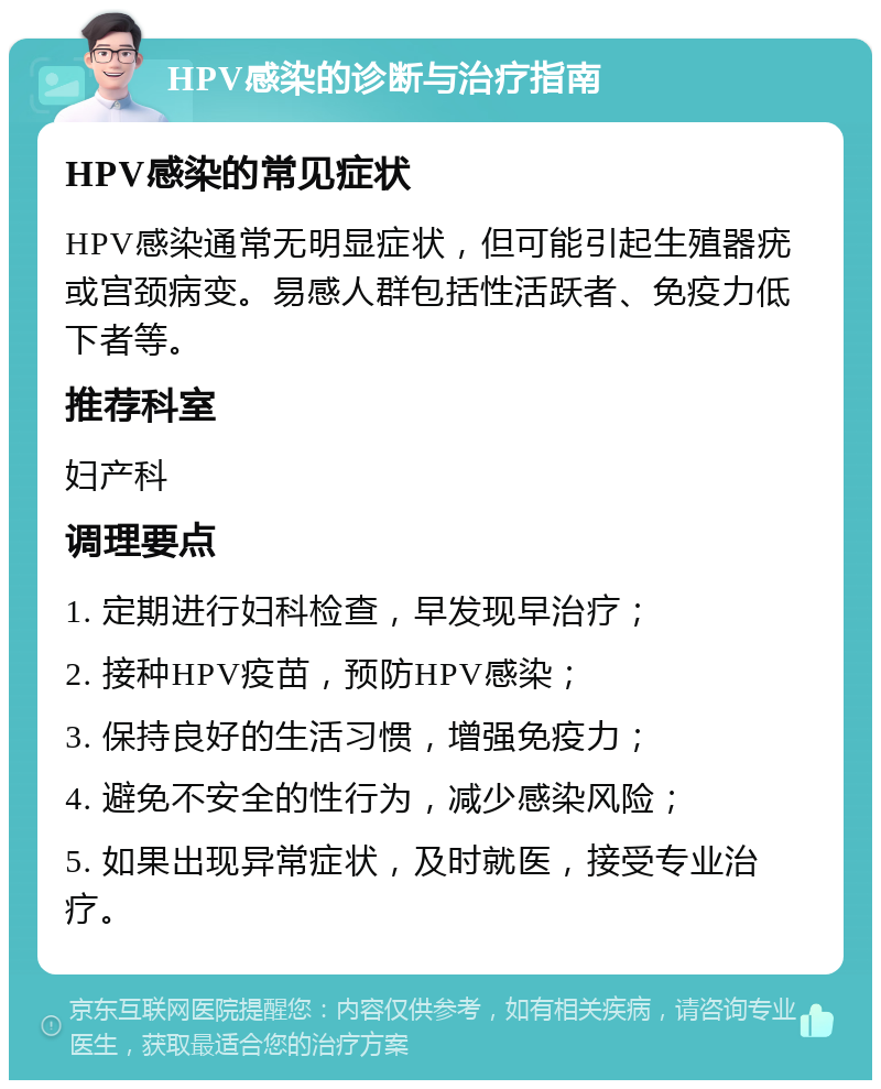 HPV感染的诊断与治疗指南 HPV感染的常见症状 HPV感染通常无明显症状，但可能引起生殖器疣或宫颈病变。易感人群包括性活跃者、免疫力低下者等。 推荐科室 妇产科 调理要点 1. 定期进行妇科检查，早发现早治疗； 2. 接种HPV疫苗，预防HPV感染； 3. 保持良好的生活习惯，增强免疫力； 4. 避免不安全的性行为，减少感染风险； 5. 如果出现异常症状，及时就医，接受专业治疗。