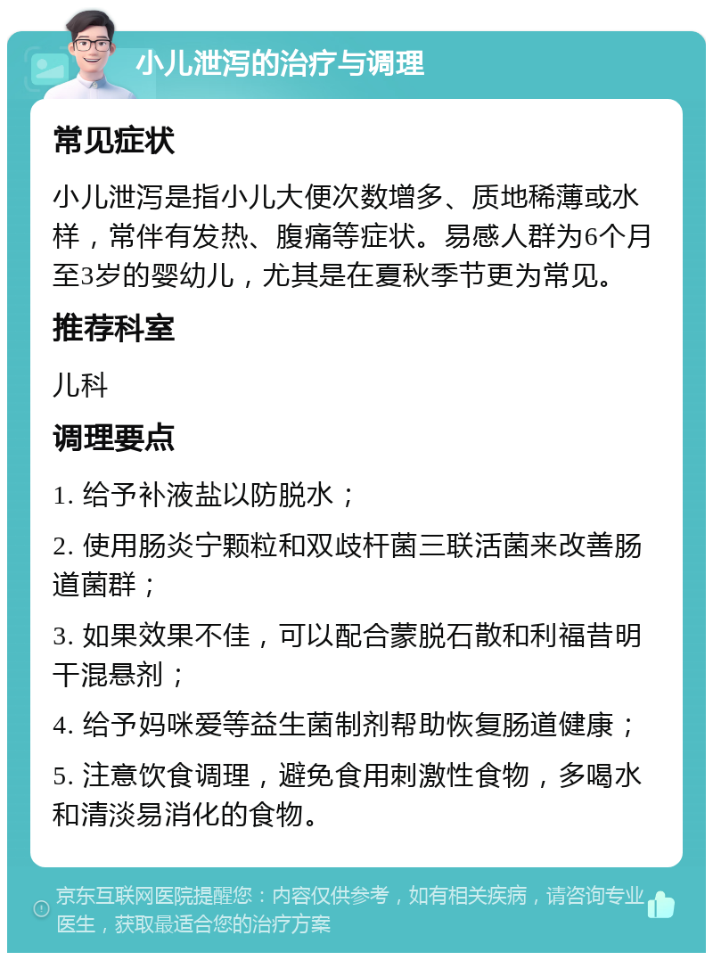 小儿泄泻的治疗与调理 常见症状 小儿泄泻是指小儿大便次数增多、质地稀薄或水样，常伴有发热、腹痛等症状。易感人群为6个月至3岁的婴幼儿，尤其是在夏秋季节更为常见。 推荐科室 儿科 调理要点 1. 给予补液盐以防脱水； 2. 使用肠炎宁颗粒和双歧杆菌三联活菌来改善肠道菌群； 3. 如果效果不佳，可以配合蒙脱石散和利福昔明干混悬剂； 4. 给予妈咪爱等益生菌制剂帮助恢复肠道健康； 5. 注意饮食调理，避免食用刺激性食物，多喝水和清淡易消化的食物。