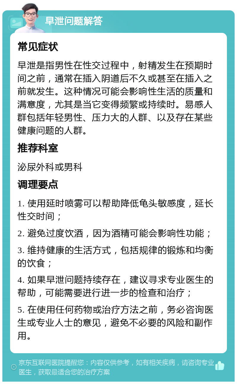 早泄问题解答 常见症状 早泄是指男性在性交过程中，射精发生在预期时间之前，通常在插入阴道后不久或甚至在插入之前就发生。这种情况可能会影响性生活的质量和满意度，尤其是当它变得频繁或持续时。易感人群包括年轻男性、压力大的人群、以及存在某些健康问题的人群。 推荐科室 泌尿外科或男科 调理要点 1. 使用延时喷雾可以帮助降低龟头敏感度，延长性交时间； 2. 避免过度饮酒，因为酒精可能会影响性功能； 3. 维持健康的生活方式，包括规律的锻炼和均衡的饮食； 4. 如果早泄问题持续存在，建议寻求专业医生的帮助，可能需要进行进一步的检查和治疗； 5. 在使用任何药物或治疗方法之前，务必咨询医生或专业人士的意见，避免不必要的风险和副作用。