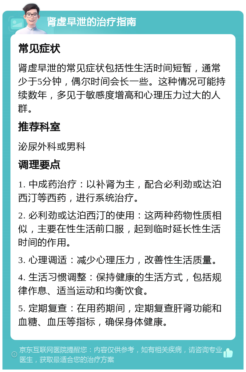 肾虚早泄的治疗指南 常见症状 肾虚早泄的常见症状包括性生活时间短暂，通常少于5分钟，偶尔时间会长一些。这种情况可能持续数年，多见于敏感度增高和心理压力过大的人群。 推荐科室 泌尿外科或男科 调理要点 1. 中成药治疗：以补肾为主，配合必利劲或达泊西汀等西药，进行系统治疗。 2. 必利劲或达泊西汀的使用：这两种药物性质相似，主要在性生活前口服，起到临时延长性生活时间的作用。 3. 心理调适：减少心理压力，改善性生活质量。 4. 生活习惯调整：保持健康的生活方式，包括规律作息、适当运动和均衡饮食。 5. 定期复查：在用药期间，定期复查肝肾功能和血糖、血压等指标，确保身体健康。