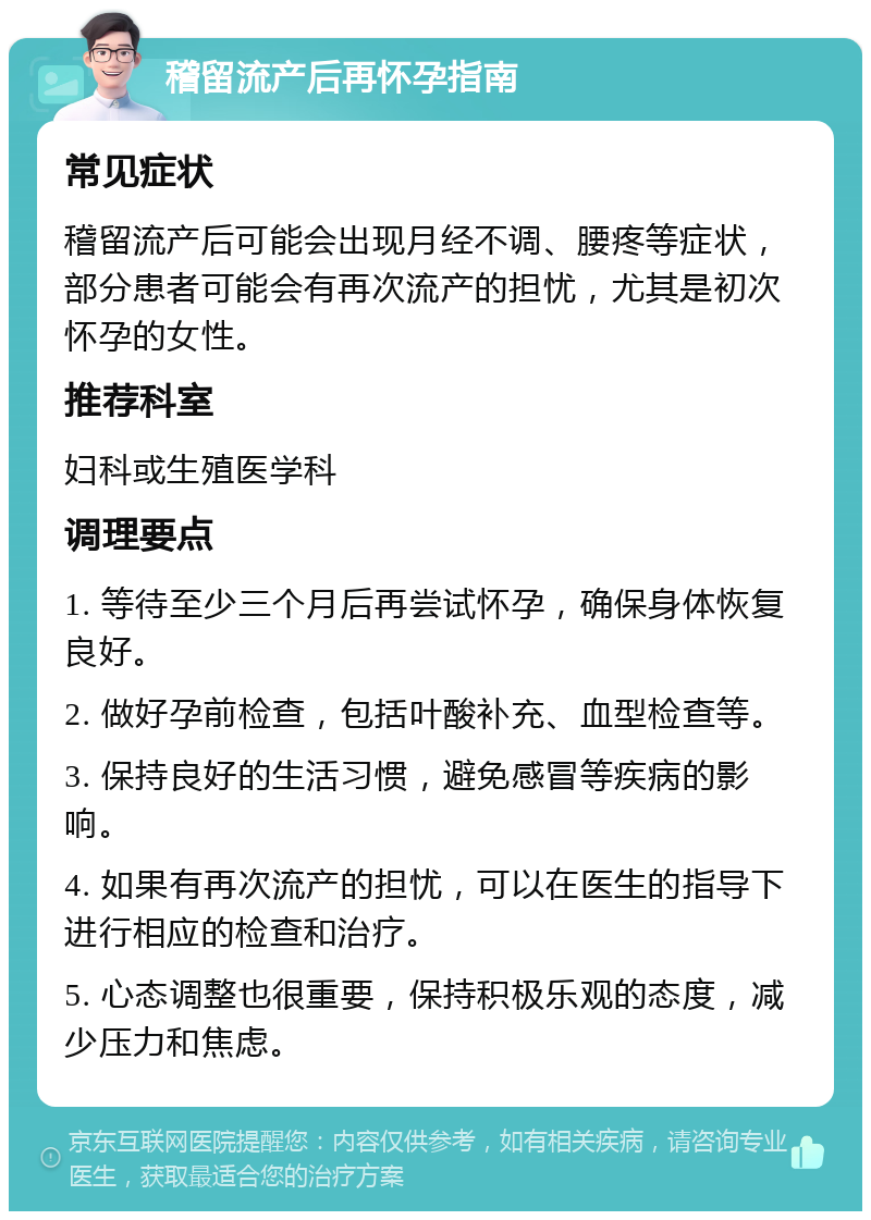 稽留流产后再怀孕指南 常见症状 稽留流产后可能会出现月经不调、腰疼等症状，部分患者可能会有再次流产的担忧，尤其是初次怀孕的女性。 推荐科室 妇科或生殖医学科 调理要点 1. 等待至少三个月后再尝试怀孕，确保身体恢复良好。 2. 做好孕前检查，包括叶酸补充、血型检查等。 3. 保持良好的生活习惯，避免感冒等疾病的影响。 4. 如果有再次流产的担忧，可以在医生的指导下进行相应的检查和治疗。 5. 心态调整也很重要，保持积极乐观的态度，减少压力和焦虑。