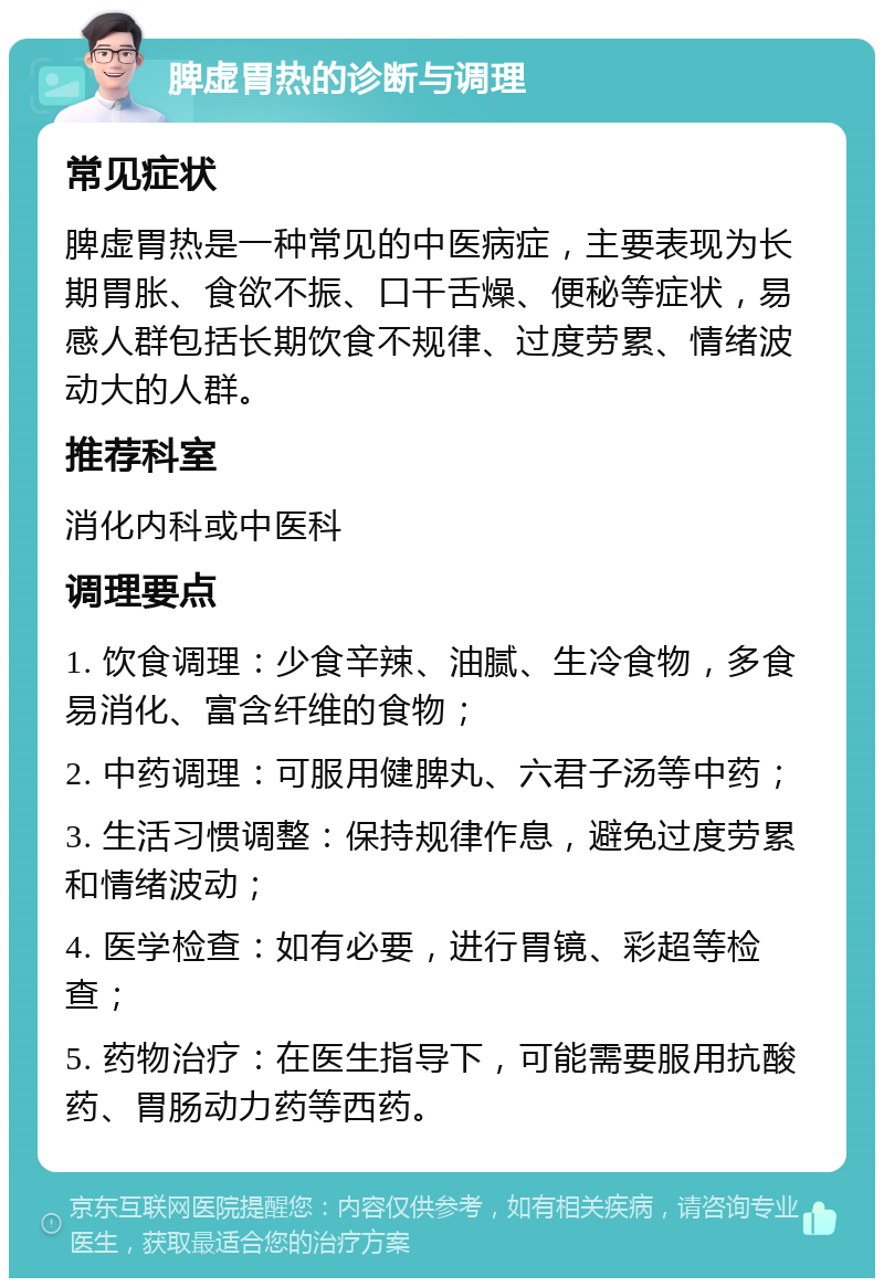 脾虚胃热的诊断与调理 常见症状 脾虚胃热是一种常见的中医病症，主要表现为长期胃胀、食欲不振、口干舌燥、便秘等症状，易感人群包括长期饮食不规律、过度劳累、情绪波动大的人群。 推荐科室 消化内科或中医科 调理要点 1. 饮食调理：少食辛辣、油腻、生冷食物，多食易消化、富含纤维的食物； 2. 中药调理：可服用健脾丸、六君子汤等中药； 3. 生活习惯调整：保持规律作息，避免过度劳累和情绪波动； 4. 医学检查：如有必要，进行胃镜、彩超等检查； 5. 药物治疗：在医生指导下，可能需要服用抗酸药、胃肠动力药等西药。