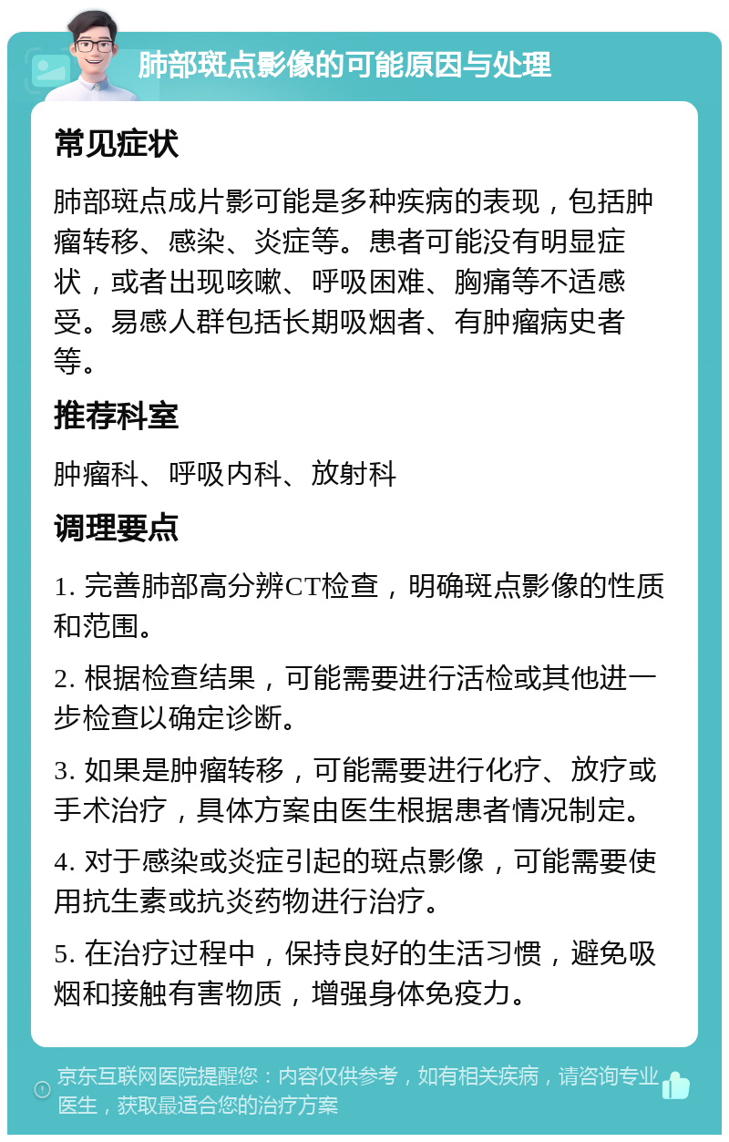 肺部斑点影像的可能原因与处理 常见症状 肺部斑点成片影可能是多种疾病的表现，包括肿瘤转移、感染、炎症等。患者可能没有明显症状，或者出现咳嗽、呼吸困难、胸痛等不适感受。易感人群包括长期吸烟者、有肿瘤病史者等。 推荐科室 肿瘤科、呼吸内科、放射科 调理要点 1. 完善肺部高分辨CT检查，明确斑点影像的性质和范围。 2. 根据检查结果，可能需要进行活检或其他进一步检查以确定诊断。 3. 如果是肿瘤转移，可能需要进行化疗、放疗或手术治疗，具体方案由医生根据患者情况制定。 4. 对于感染或炎症引起的斑点影像，可能需要使用抗生素或抗炎药物进行治疗。 5. 在治疗过程中，保持良好的生活习惯，避免吸烟和接触有害物质，增强身体免疫力。