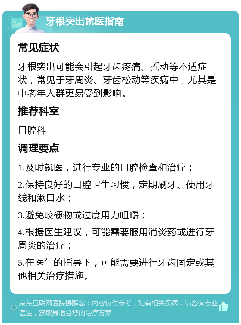 牙根突出就医指南 常见症状 牙根突出可能会引起牙齿疼痛、摇动等不适症状，常见于牙周炎、牙齿松动等疾病中，尤其是中老年人群更易受到影响。 推荐科室 口腔科 调理要点 1.及时就医，进行专业的口腔检查和治疗； 2.保持良好的口腔卫生习惯，定期刷牙、使用牙线和漱口水； 3.避免咬硬物或过度用力咀嚼； 4.根据医生建议，可能需要服用消炎药或进行牙周炎的治疗； 5.在医生的指导下，可能需要进行牙齿固定或其他相关治疗措施。