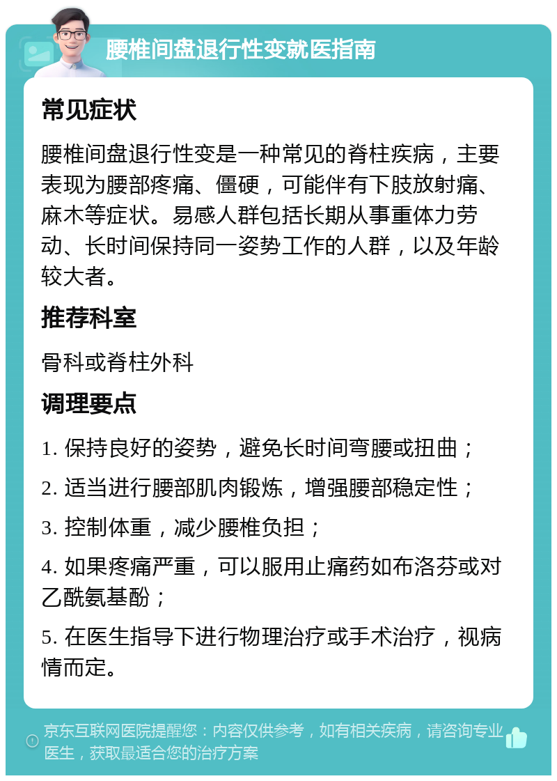 腰椎间盘退行性变就医指南 常见症状 腰椎间盘退行性变是一种常见的脊柱疾病，主要表现为腰部疼痛、僵硬，可能伴有下肢放射痛、麻木等症状。易感人群包括长期从事重体力劳动、长时间保持同一姿势工作的人群，以及年龄较大者。 推荐科室 骨科或脊柱外科 调理要点 1. 保持良好的姿势，避免长时间弯腰或扭曲； 2. 适当进行腰部肌肉锻炼，增强腰部稳定性； 3. 控制体重，减少腰椎负担； 4. 如果疼痛严重，可以服用止痛药如布洛芬或对乙酰氨基酚； 5. 在医生指导下进行物理治疗或手术治疗，视病情而定。