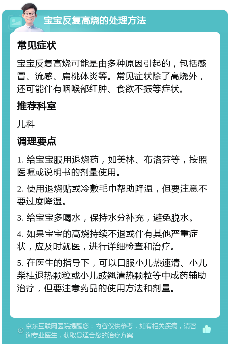 宝宝反复高烧的处理方法 常见症状 宝宝反复高烧可能是由多种原因引起的，包括感冒、流感、扁桃体炎等。常见症状除了高烧外，还可能伴有咽喉部红肿、食欲不振等症状。 推荐科室 儿科 调理要点 1. 给宝宝服用退烧药，如美林、布洛芬等，按照医嘱或说明书的剂量使用。 2. 使用退烧贴或冷敷毛巾帮助降温，但要注意不要过度降温。 3. 给宝宝多喝水，保持水分补充，避免脱水。 4. 如果宝宝的高烧持续不退或伴有其他严重症状，应及时就医，进行详细检查和治疗。 5. 在医生的指导下，可以口服小儿热速清、小儿柴桂退热颗粒或小儿豉翘清热颗粒等中成药辅助治疗，但要注意药品的使用方法和剂量。