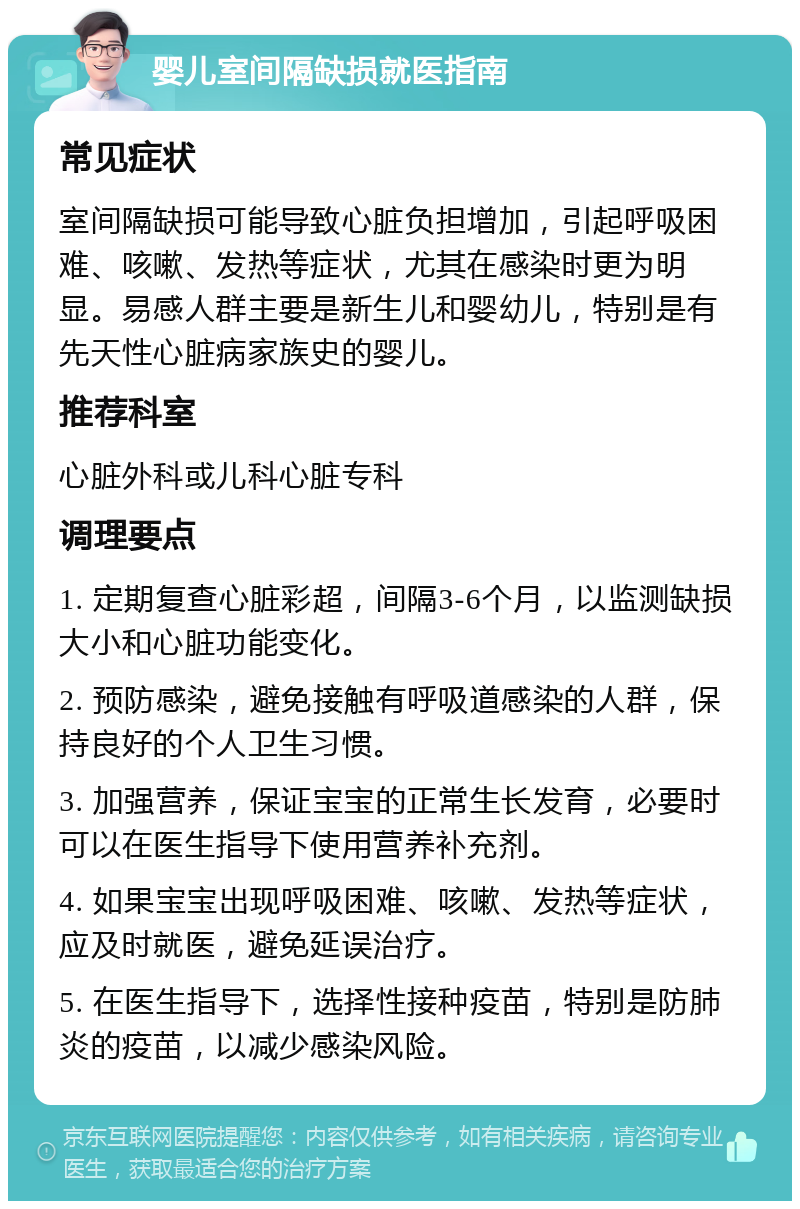 婴儿室间隔缺损就医指南 常见症状 室间隔缺损可能导致心脏负担增加，引起呼吸困难、咳嗽、发热等症状，尤其在感染时更为明显。易感人群主要是新生儿和婴幼儿，特别是有先天性心脏病家族史的婴儿。 推荐科室 心脏外科或儿科心脏专科 调理要点 1. 定期复查心脏彩超，间隔3-6个月，以监测缺损大小和心脏功能变化。 2. 预防感染，避免接触有呼吸道感染的人群，保持良好的个人卫生习惯。 3. 加强营养，保证宝宝的正常生长发育，必要时可以在医生指导下使用营养补充剂。 4. 如果宝宝出现呼吸困难、咳嗽、发热等症状，应及时就医，避免延误治疗。 5. 在医生指导下，选择性接种疫苗，特别是防肺炎的疫苗，以减少感染风险。