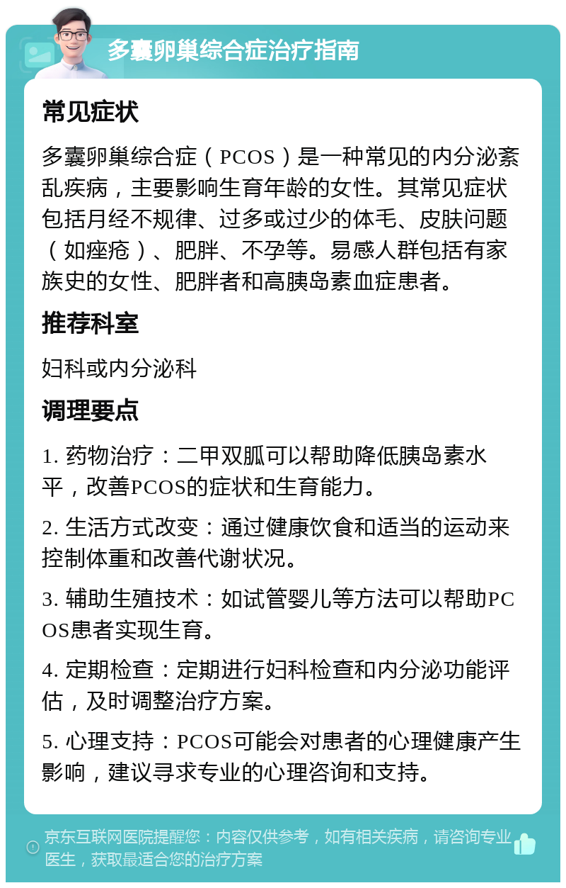 多囊卵巢综合症治疗指南 常见症状 多囊卵巢综合症（PCOS）是一种常见的内分泌紊乱疾病，主要影响生育年龄的女性。其常见症状包括月经不规律、过多或过少的体毛、皮肤问题（如痤疮）、肥胖、不孕等。易感人群包括有家族史的女性、肥胖者和高胰岛素血症患者。 推荐科室 妇科或内分泌科 调理要点 1. 药物治疗：二甲双胍可以帮助降低胰岛素水平，改善PCOS的症状和生育能力。 2. 生活方式改变：通过健康饮食和适当的运动来控制体重和改善代谢状况。 3. 辅助生殖技术：如试管婴儿等方法可以帮助PCOS患者实现生育。 4. 定期检查：定期进行妇科检查和内分泌功能评估，及时调整治疗方案。 5. 心理支持：PCOS可能会对患者的心理健康产生影响，建议寻求专业的心理咨询和支持。