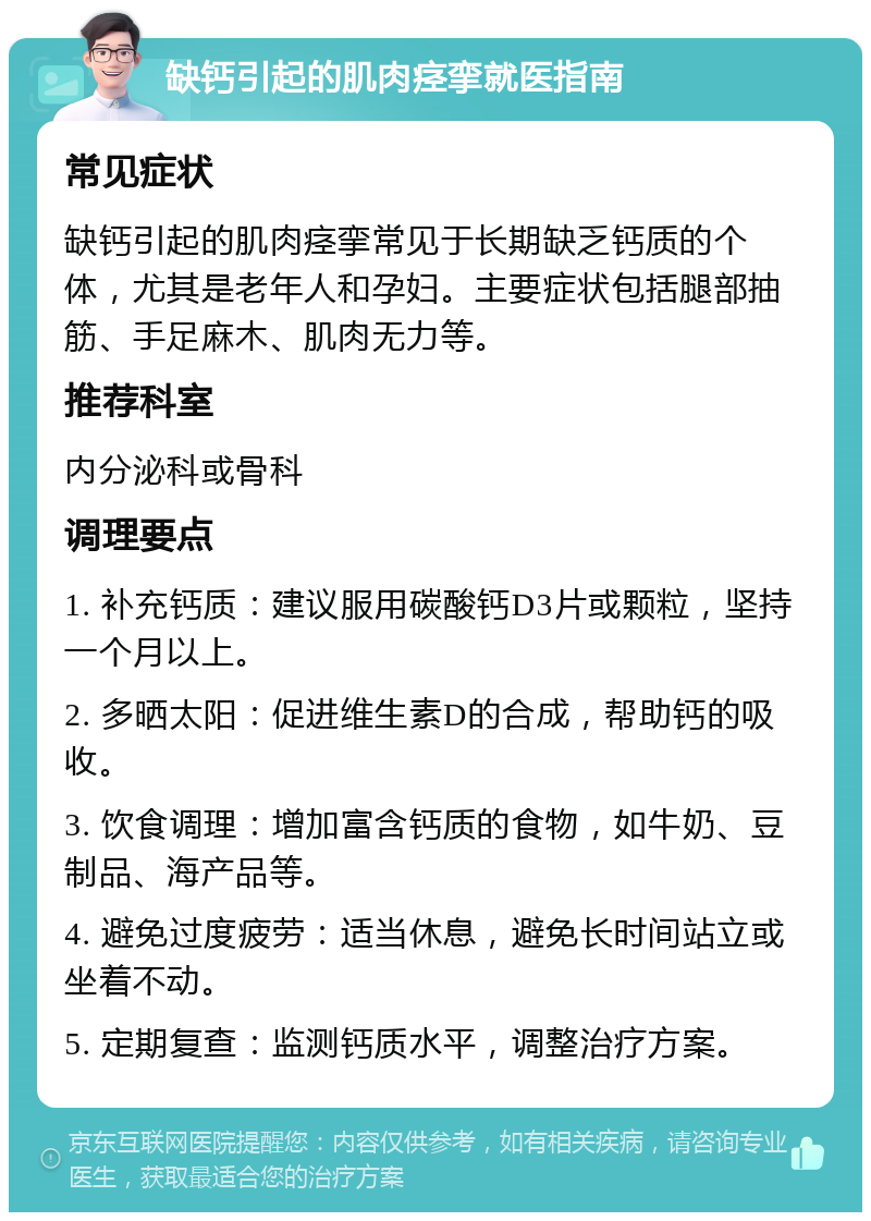 缺钙引起的肌肉痉挛就医指南 常见症状 缺钙引起的肌肉痉挛常见于长期缺乏钙质的个体，尤其是老年人和孕妇。主要症状包括腿部抽筋、手足麻木、肌肉无力等。 推荐科室 内分泌科或骨科 调理要点 1. 补充钙质：建议服用碳酸钙D3片或颗粒，坚持一个月以上。 2. 多晒太阳：促进维生素D的合成，帮助钙的吸收。 3. 饮食调理：增加富含钙质的食物，如牛奶、豆制品、海产品等。 4. 避免过度疲劳：适当休息，避免长时间站立或坐着不动。 5. 定期复查：监测钙质水平，调整治疗方案。