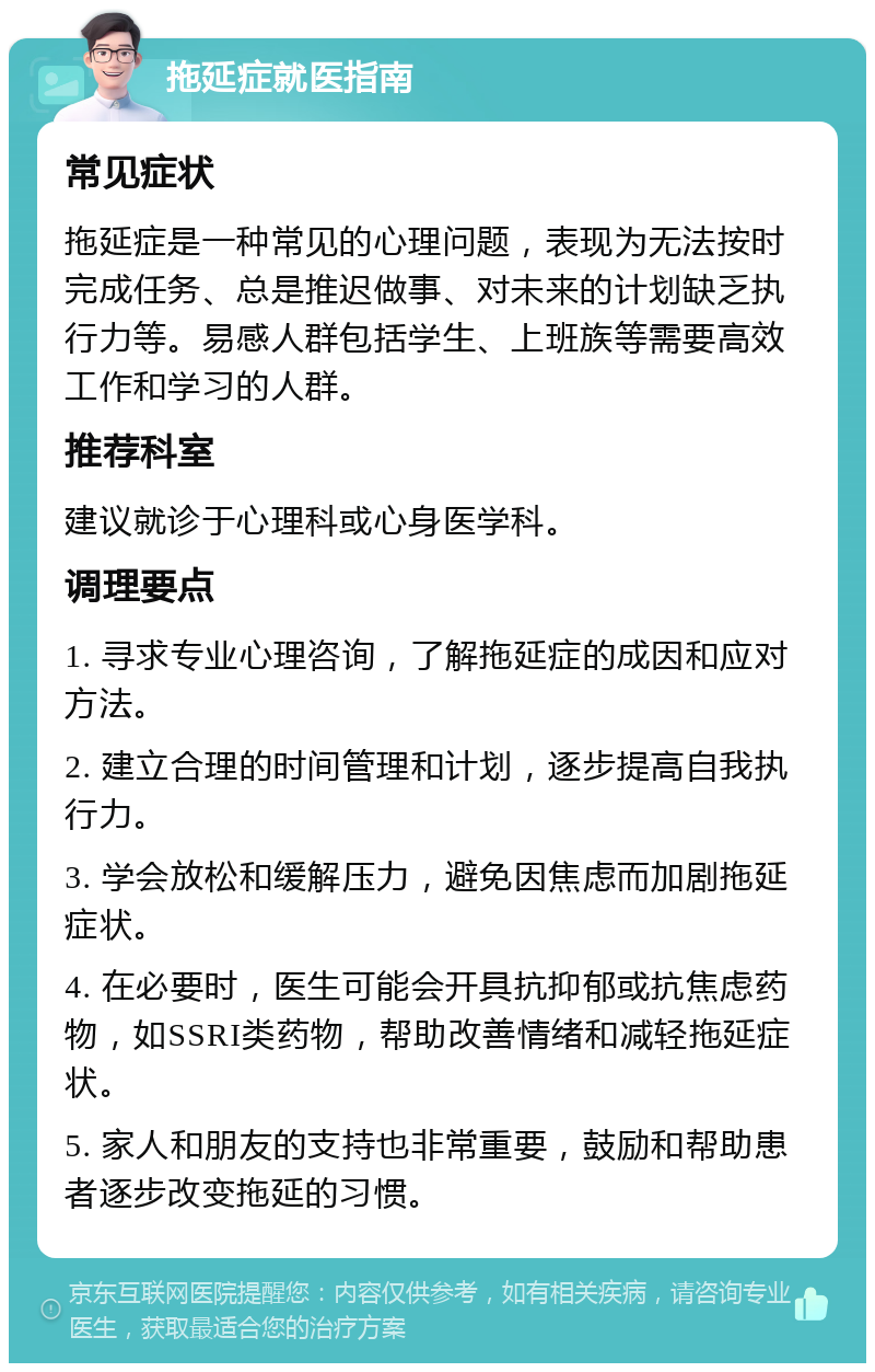 拖延症就医指南 常见症状 拖延症是一种常见的心理问题，表现为无法按时完成任务、总是推迟做事、对未来的计划缺乏执行力等。易感人群包括学生、上班族等需要高效工作和学习的人群。 推荐科室 建议就诊于心理科或心身医学科。 调理要点 1. 寻求专业心理咨询，了解拖延症的成因和应对方法。 2. 建立合理的时间管理和计划，逐步提高自我执行力。 3. 学会放松和缓解压力，避免因焦虑而加剧拖延症状。 4. 在必要时，医生可能会开具抗抑郁或抗焦虑药物，如SSRI类药物，帮助改善情绪和减轻拖延症状。 5. 家人和朋友的支持也非常重要，鼓励和帮助患者逐步改变拖延的习惯。