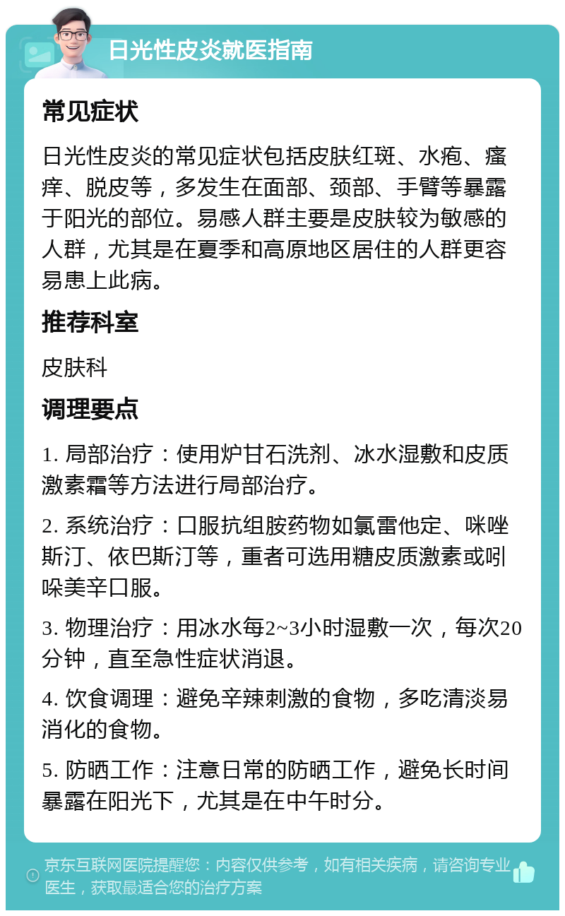 日光性皮炎就医指南 常见症状 日光性皮炎的常见症状包括皮肤红斑、水疱、瘙痒、脱皮等，多发生在面部、颈部、手臂等暴露于阳光的部位。易感人群主要是皮肤较为敏感的人群，尤其是在夏季和高原地区居住的人群更容易患上此病。 推荐科室 皮肤科 调理要点 1. 局部治疗：使用炉甘石洗剂、冰水湿敷和皮质激素霜等方法进行局部治疗。 2. 系统治疗：口服抗组胺药物如氯雷他定、咪唑斯汀、依巴斯汀等，重者可选用糖皮质激素或吲哚美辛口服。 3. 物理治疗：用冰水每2~3小时湿敷一次，每次20分钟，直至急性症状消退。 4. 饮食调理：避免辛辣刺激的食物，多吃清淡易消化的食物。 5. 防晒工作：注意日常的防晒工作，避免长时间暴露在阳光下，尤其是在中午时分。