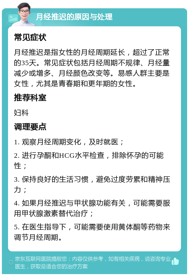 月经推迟的原因与处理 常见症状 月经推迟是指女性的月经周期延长，超过了正常的35天。常见症状包括月经周期不规律、月经量减少或增多、月经颜色改变等。易感人群主要是女性，尤其是青春期和更年期的女性。 推荐科室 妇科 调理要点 1. 观察月经周期变化，及时就医； 2. 进行孕酮和HCG水平检查，排除怀孕的可能性； 3. 保持良好的生活习惯，避免过度劳累和精神压力； 4. 如果月经推迟与甲状腺功能有关，可能需要服用甲状腺激素替代治疗； 5. 在医生指导下，可能需要使用黄体酮等药物来调节月经周期。