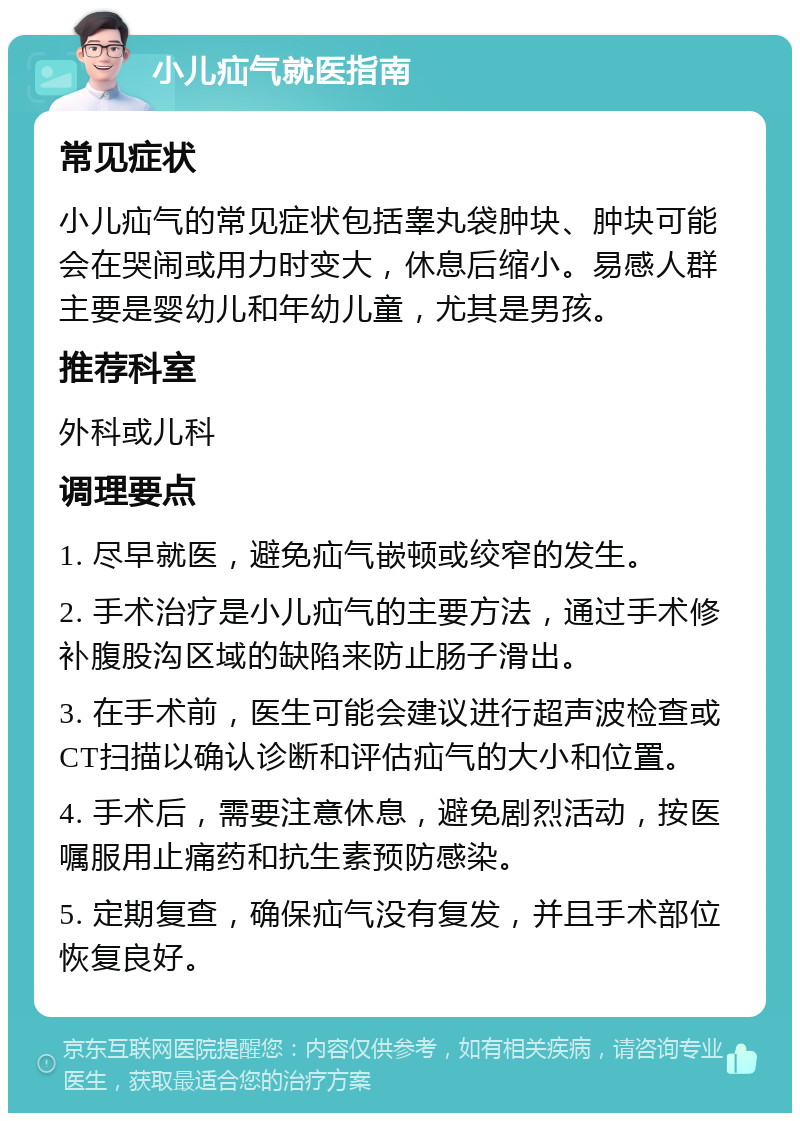 小儿疝气就医指南 常见症状 小儿疝气的常见症状包括睾丸袋肿块、肿块可能会在哭闹或用力时变大，休息后缩小。易感人群主要是婴幼儿和年幼儿童，尤其是男孩。 推荐科室 外科或儿科 调理要点 1. 尽早就医，避免疝气嵌顿或绞窄的发生。 2. 手术治疗是小儿疝气的主要方法，通过手术修补腹股沟区域的缺陷来防止肠子滑出。 3. 在手术前，医生可能会建议进行超声波检查或CT扫描以确认诊断和评估疝气的大小和位置。 4. 手术后，需要注意休息，避免剧烈活动，按医嘱服用止痛药和抗生素预防感染。 5. 定期复查，确保疝气没有复发，并且手术部位恢复良好。