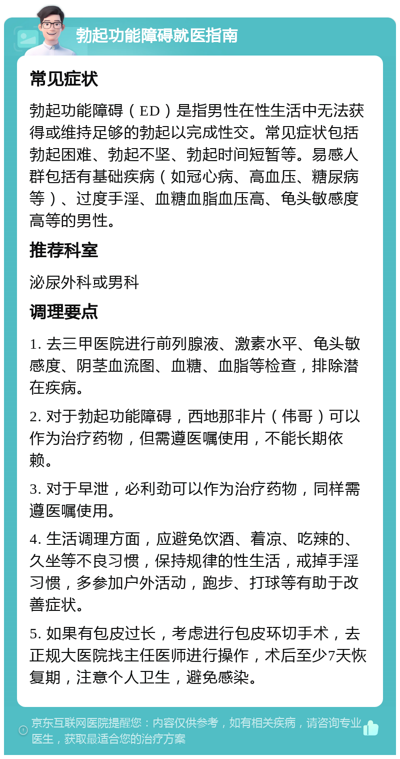 勃起功能障碍就医指南 常见症状 勃起功能障碍（ED）是指男性在性生活中无法获得或维持足够的勃起以完成性交。常见症状包括勃起困难、勃起不坚、勃起时间短暂等。易感人群包括有基础疾病（如冠心病、高血压、糖尿病等）、过度手淫、血糖血脂血压高、龟头敏感度高等的男性。 推荐科室 泌尿外科或男科 调理要点 1. 去三甲医院进行前列腺液、激素水平、龟头敏感度、阴茎血流图、血糖、血脂等检查，排除潜在疾病。 2. 对于勃起功能障碍，西地那非片（伟哥）可以作为治疗药物，但需遵医嘱使用，不能长期依赖。 3. 对于早泄，必利劲可以作为治疗药物，同样需遵医嘱使用。 4. 生活调理方面，应避免饮酒、着凉、吃辣的、久坐等不良习惯，保持规律的性生活，戒掉手淫习惯，多参加户外活动，跑步、打球等有助于改善症状。 5. 如果有包皮过长，考虑进行包皮环切手术，去正规大医院找主任医师进行操作，术后至少7天恢复期，注意个人卫生，避免感染。