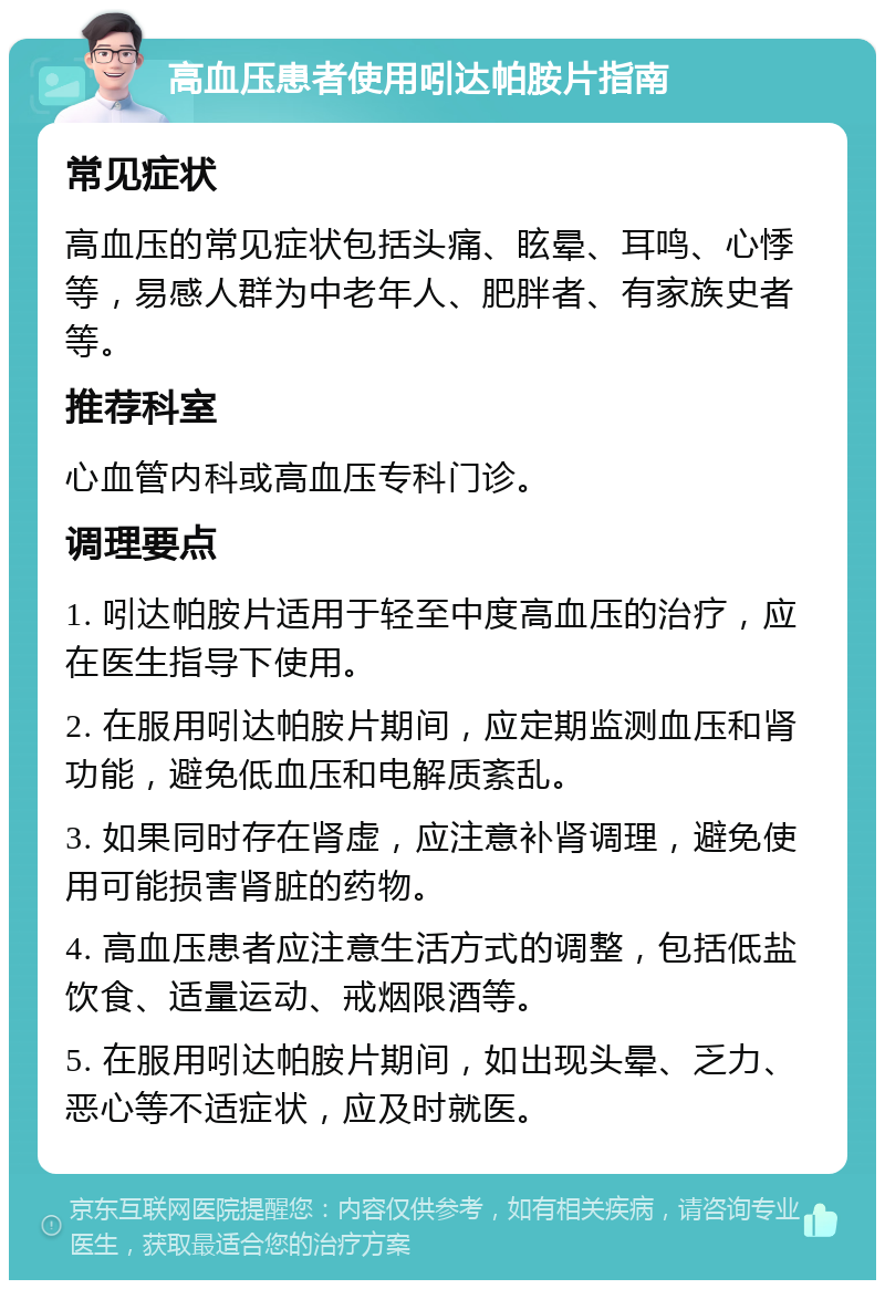 高血压患者使用吲达帕胺片指南 常见症状 高血压的常见症状包括头痛、眩晕、耳鸣、心悸等，易感人群为中老年人、肥胖者、有家族史者等。 推荐科室 心血管内科或高血压专科门诊。 调理要点 1. 吲达帕胺片适用于轻至中度高血压的治疗，应在医生指导下使用。 2. 在服用吲达帕胺片期间，应定期监测血压和肾功能，避免低血压和电解质紊乱。 3. 如果同时存在肾虚，应注意补肾调理，避免使用可能损害肾脏的药物。 4. 高血压患者应注意生活方式的调整，包括低盐饮食、适量运动、戒烟限酒等。 5. 在服用吲达帕胺片期间，如出现头晕、乏力、恶心等不适症状，应及时就医。