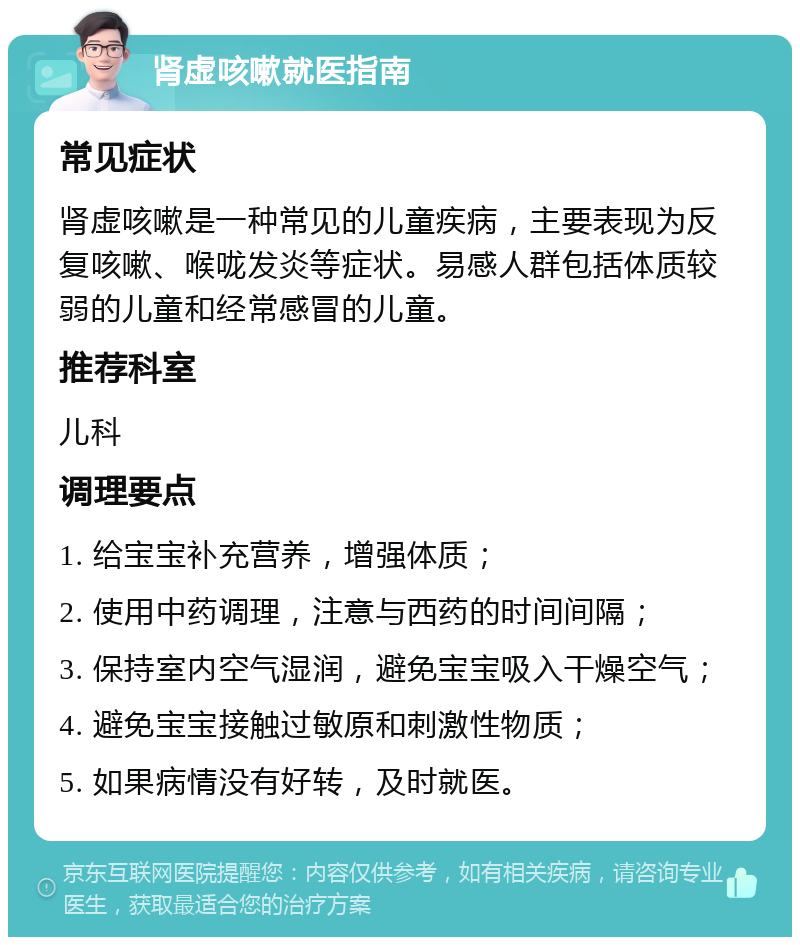 肾虚咳嗽就医指南 常见症状 肾虚咳嗽是一种常见的儿童疾病，主要表现为反复咳嗽、喉咙发炎等症状。易感人群包括体质较弱的儿童和经常感冒的儿童。 推荐科室 儿科 调理要点 1. 给宝宝补充营养，增强体质； 2. 使用中药调理，注意与西药的时间间隔； 3. 保持室内空气湿润，避免宝宝吸入干燥空气； 4. 避免宝宝接触过敏原和刺激性物质； 5. 如果病情没有好转，及时就医。