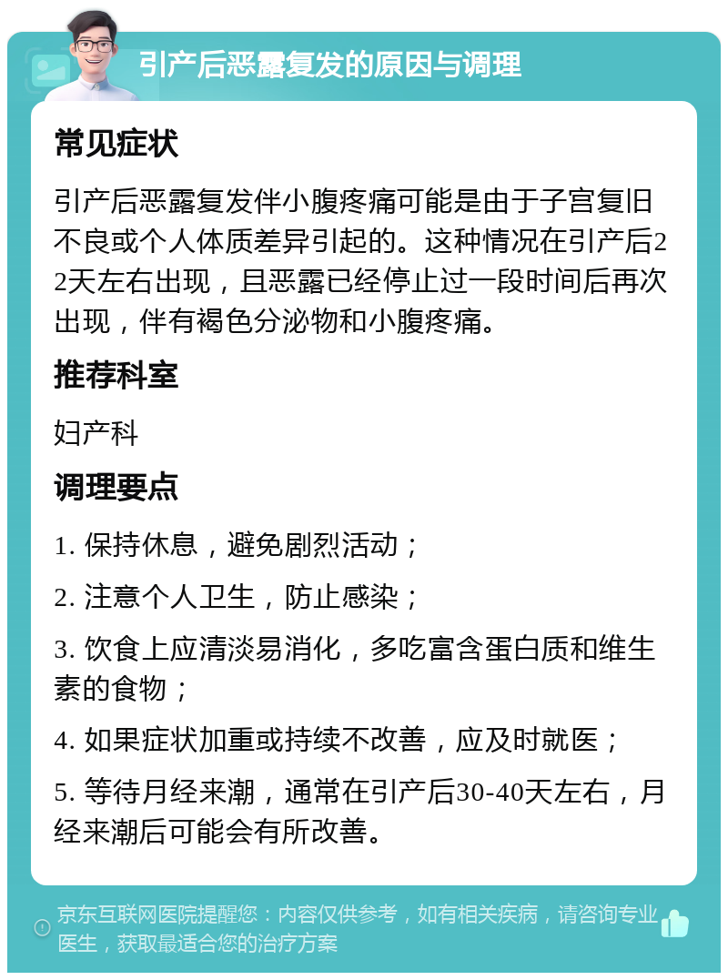 引产后恶露复发的原因与调理 常见症状 引产后恶露复发伴小腹疼痛可能是由于子宫复旧不良或个人体质差异引起的。这种情况在引产后22天左右出现，且恶露已经停止过一段时间后再次出现，伴有褐色分泌物和小腹疼痛。 推荐科室 妇产科 调理要点 1. 保持休息，避免剧烈活动； 2. 注意个人卫生，防止感染； 3. 饮食上应清淡易消化，多吃富含蛋白质和维生素的食物； 4. 如果症状加重或持续不改善，应及时就医； 5. 等待月经来潮，通常在引产后30-40天左右，月经来潮后可能会有所改善。