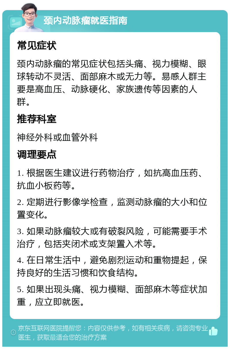 颈内动脉瘤就医指南 常见症状 颈内动脉瘤的常见症状包括头痛、视力模糊、眼球转动不灵活、面部麻木或无力等。易感人群主要是高血压、动脉硬化、家族遗传等因素的人群。 推荐科室 神经外科或血管外科 调理要点 1. 根据医生建议进行药物治疗，如抗高血压药、抗血小板药等。 2. 定期进行影像学检查，监测动脉瘤的大小和位置变化。 3. 如果动脉瘤较大或有破裂风险，可能需要手术治疗，包括夹闭术或支架置入术等。 4. 在日常生活中，避免剧烈运动和重物提起，保持良好的生活习惯和饮食结构。 5. 如果出现头痛、视力模糊、面部麻木等症状加重，应立即就医。