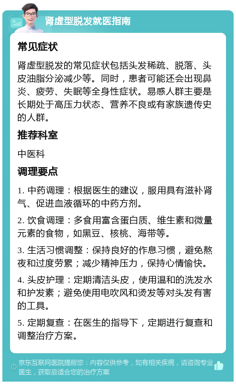 肾虚型脱发就医指南 常见症状 肾虚型脱发的常见症状包括头发稀疏、脱落、头皮油脂分泌减少等。同时，患者可能还会出现鼻炎、疲劳、失眠等全身性症状。易感人群主要是长期处于高压力状态、营养不良或有家族遗传史的人群。 推荐科室 中医科 调理要点 1. 中药调理：根据医生的建议，服用具有滋补肾气、促进血液循环的中药方剂。 2. 饮食调理：多食用富含蛋白质、维生素和微量元素的食物，如黑豆、核桃、海带等。 3. 生活习惯调整：保持良好的作息习惯，避免熬夜和过度劳累；减少精神压力，保持心情愉快。 4. 头皮护理：定期清洁头皮，使用温和的洗发水和护发素；避免使用电吹风和烫发等对头发有害的工具。 5. 定期复查：在医生的指导下，定期进行复查和调整治疗方案。