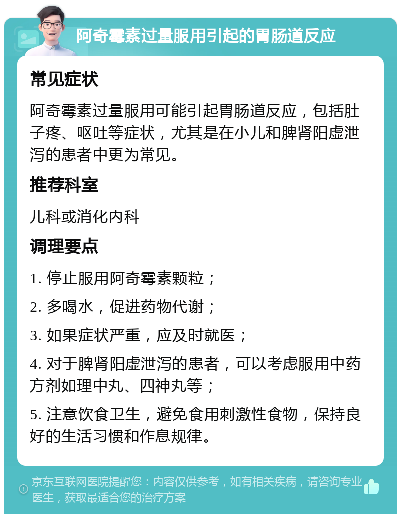 阿奇霉素过量服用引起的胃肠道反应 常见症状 阿奇霉素过量服用可能引起胃肠道反应，包括肚子疼、呕吐等症状，尤其是在小儿和脾肾阳虚泄泻的患者中更为常见。 推荐科室 儿科或消化内科 调理要点 1. 停止服用阿奇霉素颗粒； 2. 多喝水，促进药物代谢； 3. 如果症状严重，应及时就医； 4. 对于脾肾阳虚泄泻的患者，可以考虑服用中药方剂如理中丸、四神丸等； 5. 注意饮食卫生，避免食用刺激性食物，保持良好的生活习惯和作息规律。