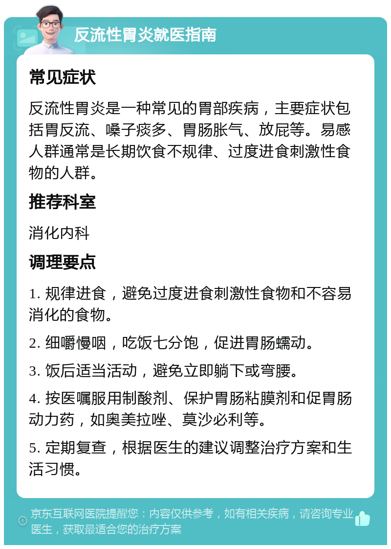 反流性胃炎就医指南 常见症状 反流性胃炎是一种常见的胃部疾病，主要症状包括胃反流、嗓子痰多、胃肠胀气、放屁等。易感人群通常是长期饮食不规律、过度进食刺激性食物的人群。 推荐科室 消化内科 调理要点 1. 规律进食，避免过度进食刺激性食物和不容易消化的食物。 2. 细嚼慢咽，吃饭七分饱，促进胃肠蠕动。 3. 饭后适当活动，避免立即躺下或弯腰。 4. 按医嘱服用制酸剂、保护胃肠粘膜剂和促胃肠动力药，如奥美拉唑、莫沙必利等。 5. 定期复查，根据医生的建议调整治疗方案和生活习惯。