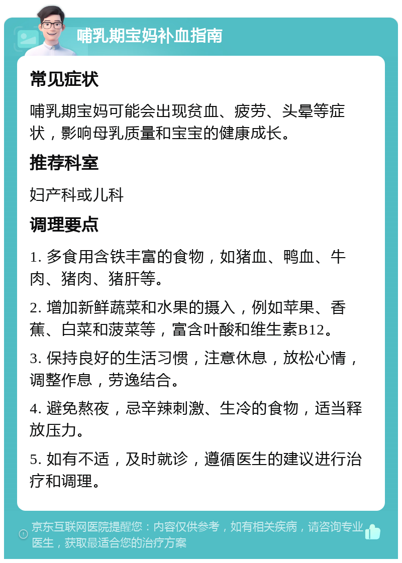 哺乳期宝妈补血指南 常见症状 哺乳期宝妈可能会出现贫血、疲劳、头晕等症状，影响母乳质量和宝宝的健康成长。 推荐科室 妇产科或儿科 调理要点 1. 多食用含铁丰富的食物，如猪血、鸭血、牛肉、猪肉、猪肝等。 2. 增加新鲜蔬菜和水果的摄入，例如苹果、香蕉、白菜和菠菜等，富含叶酸和维生素B12。 3. 保持良好的生活习惯，注意休息，放松心情，调整作息，劳逸结合。 4. 避免熬夜，忌辛辣刺激、生冷的食物，适当释放压力。 5. 如有不适，及时就诊，遵循医生的建议进行治疗和调理。