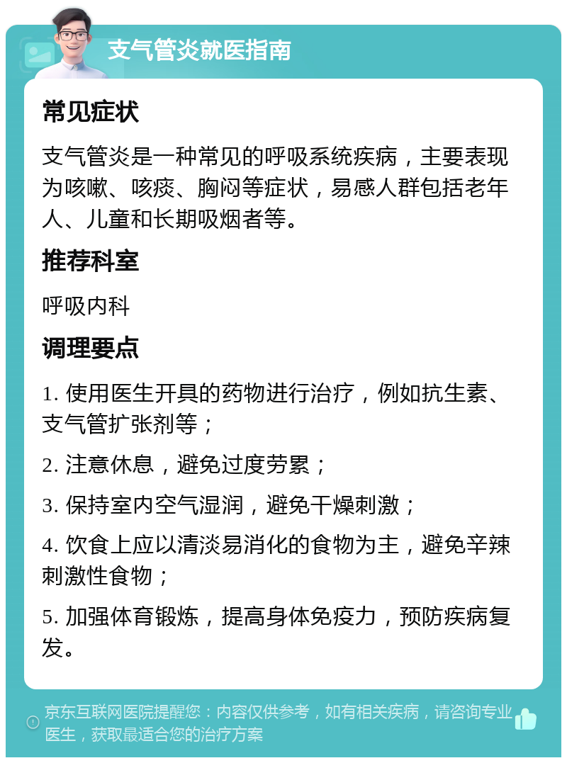 支气管炎就医指南 常见症状 支气管炎是一种常见的呼吸系统疾病，主要表现为咳嗽、咳痰、胸闷等症状，易感人群包括老年人、儿童和长期吸烟者等。 推荐科室 呼吸内科 调理要点 1. 使用医生开具的药物进行治疗，例如抗生素、支气管扩张剂等； 2. 注意休息，避免过度劳累； 3. 保持室内空气湿润，避免干燥刺激； 4. 饮食上应以清淡易消化的食物为主，避免辛辣刺激性食物； 5. 加强体育锻炼，提高身体免疫力，预防疾病复发。