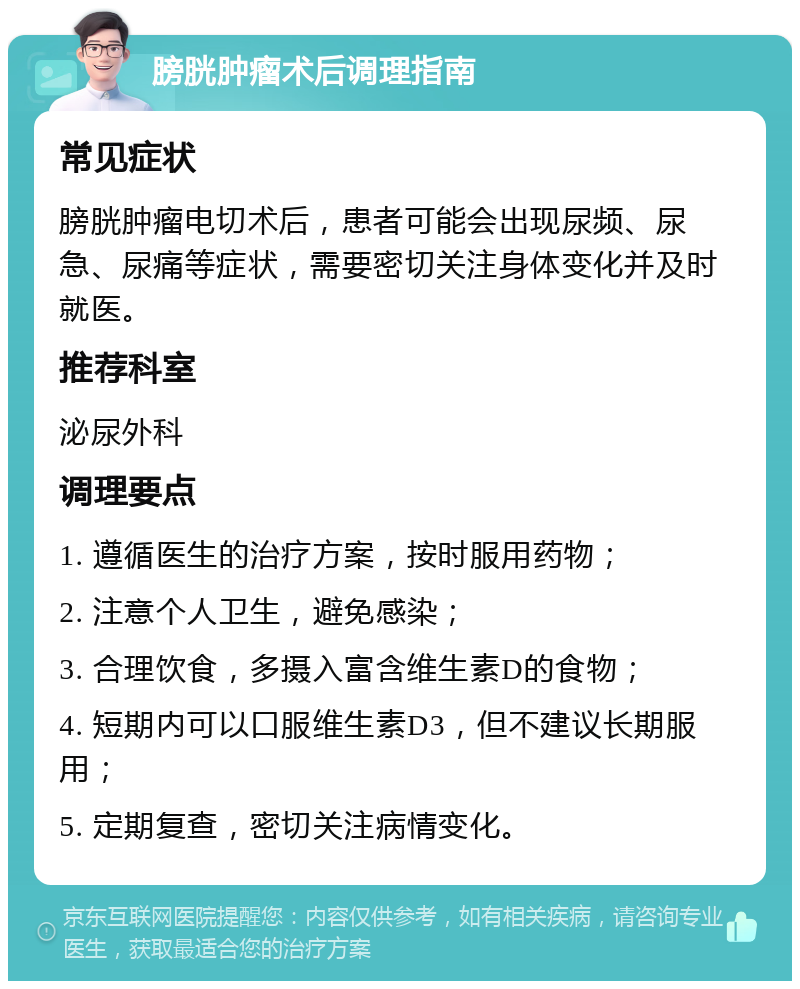 膀胱肿瘤术后调理指南 常见症状 膀胱肿瘤电切术后，患者可能会出现尿频、尿急、尿痛等症状，需要密切关注身体变化并及时就医。 推荐科室 泌尿外科 调理要点 1. 遵循医生的治疗方案，按时服用药物； 2. 注意个人卫生，避免感染； 3. 合理饮食，多摄入富含维生素D的食物； 4. 短期内可以口服维生素D3，但不建议长期服用； 5. 定期复查，密切关注病情变化。