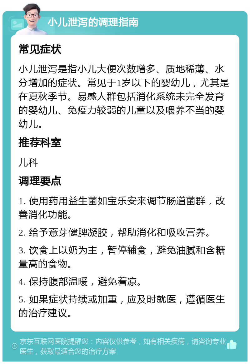 小儿泄泻的调理指南 常见症状 小儿泄泻是指小儿大便次数增多、质地稀薄、水分增加的症状。常见于1岁以下的婴幼儿，尤其是在夏秋季节。易感人群包括消化系统未完全发育的婴幼儿、免疫力较弱的儿童以及喂养不当的婴幼儿。 推荐科室 儿科 调理要点 1. 使用药用益生菌如宝乐安来调节肠道菌群，改善消化功能。 2. 给予薏芽健脾凝胶，帮助消化和吸收营养。 3. 饮食上以奶为主，暂停辅食，避免油腻和含糖量高的食物。 4. 保持腹部温暖，避免着凉。 5. 如果症状持续或加重，应及时就医，遵循医生的治疗建议。