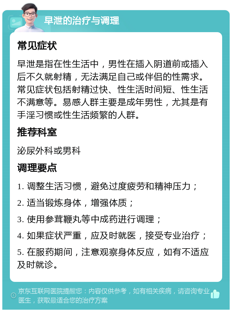 早泄的治疗与调理 常见症状 早泄是指在性生活中，男性在插入阴道前或插入后不久就射精，无法满足自己或伴侣的性需求。常见症状包括射精过快、性生活时间短、性生活不满意等。易感人群主要是成年男性，尤其是有手淫习惯或性生活频繁的人群。 推荐科室 泌尿外科或男科 调理要点 1. 调整生活习惯，避免过度疲劳和精神压力； 2. 适当锻炼身体，增强体质； 3. 使用参茸鞭丸等中成药进行调理； 4. 如果症状严重，应及时就医，接受专业治疗； 5. 在服药期间，注意观察身体反应，如有不适应及时就诊。