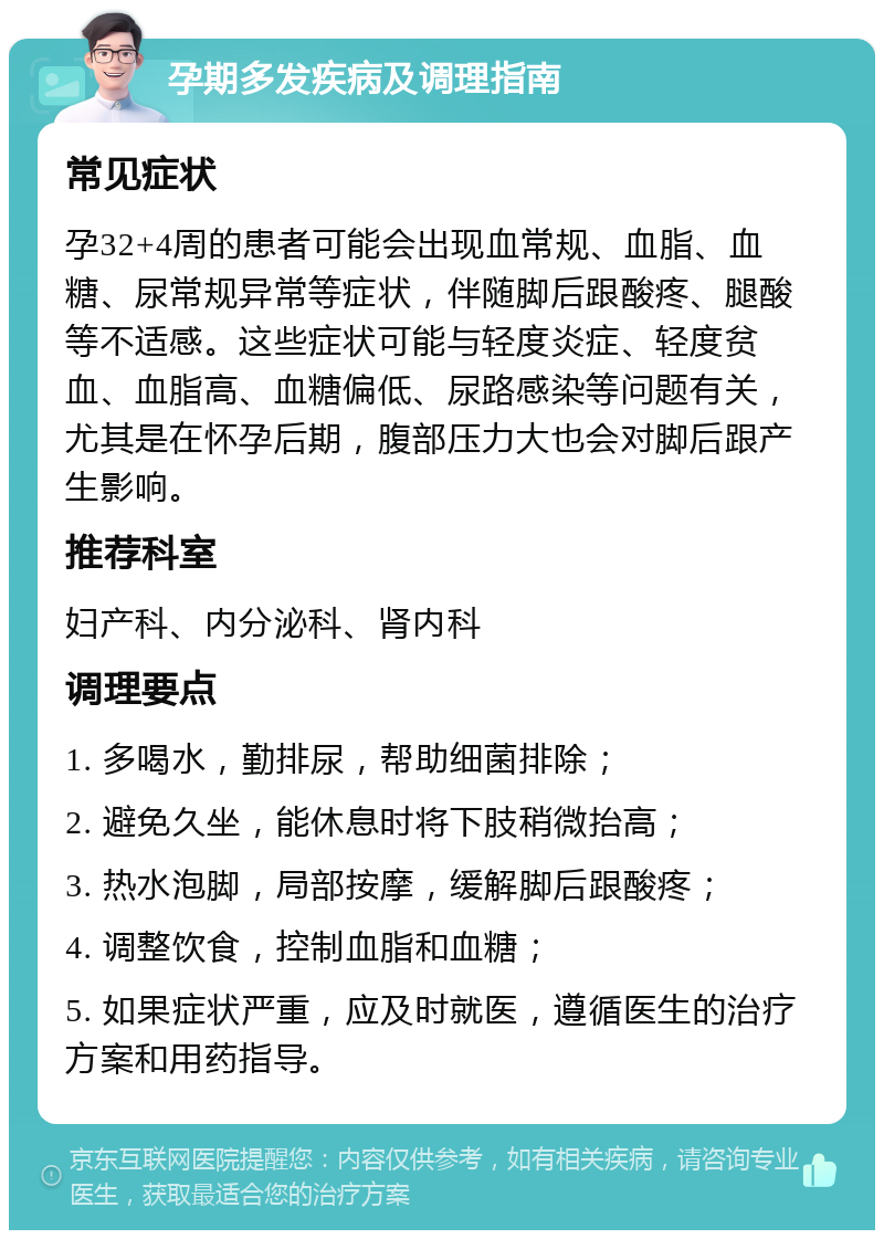 孕期多发疾病及调理指南 常见症状 孕32+4周的患者可能会出现血常规、血脂、血糖、尿常规异常等症状，伴随脚后跟酸疼、腿酸等不适感。这些症状可能与轻度炎症、轻度贫血、血脂高、血糖偏低、尿路感染等问题有关，尤其是在怀孕后期，腹部压力大也会对脚后跟产生影响。 推荐科室 妇产科、内分泌科、肾内科 调理要点 1. 多喝水，勤排尿，帮助细菌排除； 2. 避免久坐，能休息时将下肢稍微抬高； 3. 热水泡脚，局部按摩，缓解脚后跟酸疼； 4. 调整饮食，控制血脂和血糖； 5. 如果症状严重，应及时就医，遵循医生的治疗方案和用药指导。